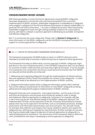 XI-8
Learning Journal
STAKEHOLDER ENGAGEMENT AND REDD+ SAFEGUARDS
With these possibilities in mind, the Cancun Agreements covering REDD+ safeguards
have been designed to minimise the risks and maximise benefits from a country’s
implementation of REDD+ activities. Stakeholder engagement is embedded as a safeguard,
most tangibly in safeguard d) “the full and effective participation of relevant stakeholders, in
particular IPs and local communities,…”, but also in safeguards b) and c). More importantly,
stakeholder engagement itself, through creating enabling conditions for a participatory
process, will need to underpin a country’s approach to developing accountable, transparent
and effective safeguards.
Box 11.3 summarises the seven safeguards. Please refer to Module 8: Safeguards for
more information on the REDD+ safeguards and the UN-REDD’s conceptual framework for
support on country approaches to safeguards.
The framework proposed by UN-REDD builds on what is in UNFCCC decisions and is
intended to provide help to countries in determining how to respond to these agreements.
The framework first helps to define what a country approach to REDD+ safeguards might
look like (i.e. the main components) which, in the UN-REDD Programme view, can be helpful
for countries to better understand the outcomes they might be aiming for. It can be thought
of as having two core components that ensure social and environmental risks from REDD+
are reduced and that benefits are enhanced:
1. Addressing and respecting safeguards through the implementation of relevant policies,
laws and regulations (PLRs): These PLRs establish the ‘content’ of the safeguards – in other
words, what needs to be adhered to in the implementation of REDD+ activities.
2. Safeguard Information System (SIS): A safeguard information system (SIS) is defined
here as the collection and provision of information on how REDD+ safeguards are being
addressed and respected throughout implementation of REDD+ activities.
Along with these two core components - and supporting them - are the various formal
and informal institutions and processes and procedures needed in order to design
and implement effective approaches to safeguards. Institutions, for example, will play
a role in ensuring the fair and effective design of the REDD+ safeguards approach, the
implementation of PLRs, and the operation of the SIS. Processes and procedures include
aspects that may not be captured in formal PLRs, such as consultation processes, strategic
assessments and information dissemination and communication. This also will include,
for example, data collection and analysis that may be needed to address and respect the
safeguards (e.g., defining and mapping the natural forests). Another example of a process
that may be a potentially integral component of national approaches to safeguards is a
national-level grievance mechanism. The second part of the framework helps to define the
main considerations and steps in developing a country approach to safeguards.
 Box 11.3 RECAP OF SAFEGUARDS FRAMEWORK FROM MODULE 8
 