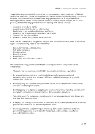 Chapter 11 | Introduction to Stakeholder Engagement
XI-11
Stakeholder engagement is fundamental to the success of all three phases of REDD+.
Within the Readiness phase it is important to create and strengthen enabling conditions
that will result in continuous stakeholder engagement in REDD+ implementation
leading to results-based actions at both national and sub-national levels. In all three
phases, stakeholder engagement includes dealing with issues such as:
•	 Access to procedural rights;
•	 Access to, and distribution of information;
•	 Legitimate representation bodies or platforms;
•	 Access to participation and capacity to participate;
•	 Systems for decision-making;
•	 Access to justice and grievance mechanisms.
With specific reference to indigenous peoples and local communities, their substantive
rights to the following need to be established:
•	 Lands, territories and resources;
•	 Self-determination;
•	 Compensation;
•	 Benefit-sharing;
•	 Participation;
•	 Free, prior and informed consent.
Here are some entry points where these enabling conditions can potentially be
established:
•	 Through representation on the REDD+ Steering Committee or equivalent;
•	 By strengthening existing or traditional platforms for engagement and
representation among and between different stakeholder groups, e.g., multi-
stakeholder platforms;
•	 Build capacity for self-selection processes for IPs, forest-dependent communities
and civil society organisations;
•	 Build capacity of indigenous peoples and local communities, including women, men
and youth, to implement and/or monitor demonstration activities;
•	 Set aside funds for indigenous people and civil society organisations to design and
manage their own activities;
•	 Carrying out Strategic Environmental and Social Assessments (SESA) of the proposed
policies and measures for REDD+ implementation;
•	 Enabling joint land use planning and territory demarcation between different
government agencies, as well as with indigenous and non-indigenous forest-
dependent communities.
 