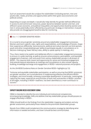 Chapter 11 | Introduction to Stakeholder Engagement
XI-13
Such an assessment would also analyse the stakeholders’ (including women, men and
youth) roles, needs, priorities and opportunities within their given socio-economic and
political context.
Depending on scope and depth, it would also help identify the gender-defined differences
in access to and control over resources, power dynamics between women and men, and
different social, economic, and political inequalities and opportunities faced by women and
men in areas potentially and/or affected by any particular strategy or intervention. It would
also provide sex disaggregated baseline data for monitoring.
It is crucial to ensure gender sensitivity around any stakeholder engagement processes.
Women and men’s specific roles, rights and responsibilities, and knowledge of forests, shape
their experiences differently. Socio-economic, political and culture barriers can limit women,
youth and other marginalised groups’ ability to participate equally in consultations or in
decision-making (e.g. lower literacy rates, ability to speak openly in meetings, etc.)
Thus, there needs to be explicit and deliberate efforts in stakeholder engagement processes
to ensure it is wide reaching, as well as ensures active presence, participation, and equitable
engagement of women, men and youth from various stakeholder groups in all phases of
REDD+. This requires both means and opportunity for active and sustained engagement
that extends beyond attendance at meetings and consultations to also include capacity
building, knowledge exchange and engagement in REDD+ national processes and projects.
As the UN-REDD Guidance Note on Gender Sensitive REDD+ highlights (p.12):
“Inclusive and equitable stakeholder participation, as well as ensuring that REDD+ processes
are gender sensitive, are crucial elements in implementing effective and efficient REDD+
strategies, and more broadly, achieving sustainable development. In particular, meaningfully
capturing the views, experiences and priorities of both men and women in REDD+ activities
at all stages, including in REDD+ readiness, has been identified as a main contributor to
success.”
CAPACITY BUILDING NEEDS ASSESSMENT (CBNA)
CBNA is intended to identify the core individual and institutional competencies,
encompassing knowledge, skills and abilities that key stakeholder groups should possess to
engage effectively in REDD+.
CBNA should build on the findings from the stakeholder mapping and analysis and any
gender assessment, particularly those related to the prioritized stakeholder groups.
Results from CBNA could complement the communications strategy by identifying what
information is needed and when, and how it should be best communicated.
 Box 11.7 GENDER SENSITIVE REDD+
 