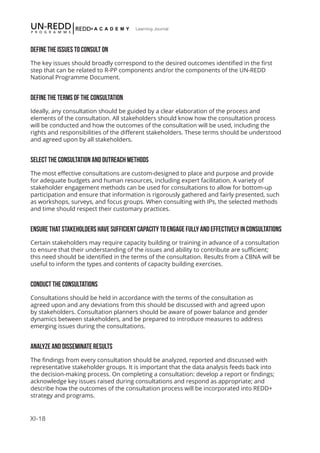 XI-18
Learning Journal
DEFINE THE ISSUES TO CONSULT ON
The key issues should broadly correspond to the desired outcomes identified in the first
step that can be related to R-PP components and/or the components of the UN-REDD
National Programme Document.
DEFINE THE TERMS OF THE CONSULTATION
Ideally, any consultation should be guided by a clear elaboration of the process and
elements of the consultation. All stakeholders should know how the consultation process
will be conducted and how the outcomes of the consultation will be used, including the
rights and responsibilities of the different stakeholders. These terms should be understood
and agreed upon by all stakeholders.
SELECT THE CONSULTATION AND OUTREACH METHODS
The most effective consultations are custom-designed to place and purpose and provide
for adequate budgets and human resources, including expert facilitation. A variety of
stakeholder engagement methods can be used for consultations to allow for bottom-up
participation and ensure that information is rigorously gathered and fairly presented, such
as workshops, surveys, and focus groups. When consulting with IPs, the selected methods
and time should respect their customary practices.
ENSURE THAT STAKEHOLDERS HAVE SUFFICIENT CAPACITY TO ENGAGE FULLY AND EFFECTIVELY IN CONSULTATIONS
Certain stakeholders may require capacity building or training in advance of a consultation
to ensure that their understanding of the issues and ability to contribute are sufficient;
this need should be identified in the terms of the consultation. Results from a CBNA will be
useful to inform the types and contents of capacity building exercises.
CONDUCT THE CONSULTATIONS
Consultations should be held in accordance with the terms of the consultation as
agreed upon and any deviations from this should be discussed with and agreed upon
by stakeholders. Consultation planners should be aware of power balance and gender
dynamics between stakeholders, and be prepared to introduce measures to address
emerging issues during the consultations.
ANALYZE AND DISSEMINATE RESULTS
The findings from every consultation should be analyzed, reported and discussed with
representative stakeholder groups. It is important that the data analysis feeds back into
the decision-making process. On completing a consultation: develop a report or findings;
acknowledge key issues raised during consultations and respond as appropriate; and
describe how the outcomes of the consultation process will be incorporated into REDD+
strategy and programs.
 
