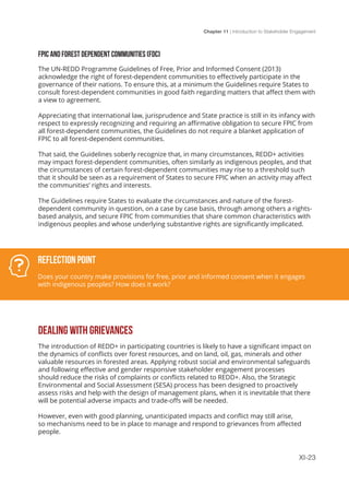 Chapter 11 | Introduction to Stakeholder Engagement
XI-23
FPIC AND FOREST DEPENDENT COMMUNITIES (FDC)
The UN-REDD Programme Guidelines of Free, Prior and Informed Consent (2013)
acknowledge the right of forest-dependent communities to effectively participate in the
governance of their nations. To ensure this, at a minimum the Guidelines require States to
consult forest-dependent communities in good faith regarding matters that affect them with
a view to agreement.
Appreciating that international law, jurisprudence and State practice is still in its infancy with
respect to expressly recognizing and requiring an affirmative obligation to secure FPIC from
all forest-dependent communities, the Guidelines do not require a blanket application of
FPIC to all forest-dependent communities.
That said, the Guidelines soberly recognize that, in many circumstances, REDD+ activities
may impact forest-dependent communities, often similarly as indigenous peoples, and that
the circumstances of certain forest-dependent communities may rise to a threshold such
that it should be seen as a requirement of States to secure FPIC when an activity may affect
the communities’ rights and interests.
The Guidelines require States to evaluate the circumstances and nature of the forest-
dependent community in question, on a case by case basis, through among others a rights-
based analysis, and secure FPIC from communities that share common characteristics with
indigenous peoples and whose underlying substantive rights are significantly implicated.
DEALING WITH GRIEVANCES
The introduction of REDD+ in participating countries is likely to have a significant impact on
the dynamics of conflicts over forest resources, and on land, oil, gas, minerals and other
valuable resources in forested areas. Applying robust social and environmental safeguards
and following effective and gender responsive stakeholder engagement processes
should reduce the risks of complaints or conflicts related to REDD+. Also, the Strategic
Environmental and Social Assessment (SESA) process has been designed to proactively
assess risks and help with the design of management plans, when it is inevitable that there
will be potential adverse impacts and trade-offs will be needed.
However, even with good planning, unanticipated impacts and conflict may still arise,
so mechanisms need to be in place to manage and respond to grievances from affected
people.
Reflection Point
Does your country make provisions for free, prior and informed consent when it engages
with indigenous peoples? How does it work?
 