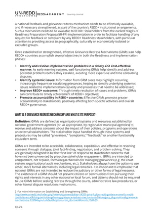 XI-24
Learning Journal
A national feedback and grievance redress mechanism needs to be effectively available,
and if necessary strengthened, as part of the country's REDD+ institutional arrangements.
Such a mechanism needs to be available to REDD+ stakeholders from the earliest stages of
Readiness Preparation Proposal (R-PP) implementation in order to facilitate handling of any
request for feedback or complaint by any REDD+ Readiness stakeholders, with particular
attention to providing access to geographically, culturally or economically isolated or
excluded groups.
Once established or strengthened, effective Grievance Redress Mechanisms (GRMs) can help
REDD+ countries accomplish several objectives in both the Readiness and Implementation
phases:
•	 Identify and resolve implementation problems in a timely and cost-effective
manner: As early warning systems, well-functioning GRMs help identify and address
potential problems before they escalate, avoiding more expensive and time consuming
disputes;
•	 Identify systemic issues: Information from GRM cases may highlight recurring,
increasingly frequent or escalating grievances, helping to identify underlying systemic
issues related to implementation capacity and processes that need to be addressed;
•	 Improve REDD+ outcomes: Through timely resolution of issues and problems, GRMs
can contribute to timely achievement of REDD+ objectives;
•	 Promote accountability in REDD+ countries: Effective GRMs promote greater
accountability to stakeholders, positively affecting both specific activities and overall
REDD+ governance.
WHAT IS A GRIEVANCE REDRESS MECHANISM2
AND WHAT IS ITS PURPOSE?
Definition: GRMs are defined as organizational systems and resources established by
national government agencies (or, as appropriate, by regional or municipal agencies) to
receive and address concerns about the impact of their policies, programs and operations
on external stakeholders. The stakeholder input handled through these systems and
procedures may be called “grievances,” “complaints,” “feedback,” or another functionally
equivalent term.
GRMs are intended to be accessible, collaborative, expeditious, and effective in resolving
concerns through dialogue, joint fact-finding, negotiation, and problem solving. They
are generally designed to be the “first line” of response to stakeholder concerns that
have not been prevented by proactive stakeholder engagement. GRMs are intended to
complement, not replace, formal legal channels for managing grievances (e.g. the court
system, organizational audit mechanisms, etc.). Stakeholders always have the option to use
other, more formal alternatives, including legal remedies. It is important to emphasize that
national GRMs are not intended to replace the judiciary or other forms of legal recourse.
The existence of a GRM should not prevent citizens or communities from pursuing their
rights and interests in any other national or local forum, and citizens should not be required
to use GRMs before seeking redress through the courts, administrative law procedures, or
other formal dispute resolution mechanisms.
2 For more information on Establishing and Strengthening GRMs:
http://www.unredd.net/index.php?view=document&alias=14201-joint-fcpfun-redd-guidance-note-for-redd-
countries-establishing-and-strengthening-grievance-redress-mechanisms-1&category_slug=national-grievance-
mechanisms-3390&layout=default&option=com_docman&Itemid=134%20
 