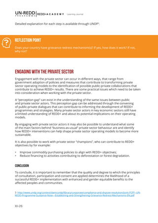 XI-26
Learning Journal
Detailed explanation for each step is available through UNDP3
.
ENGAGING WITH THE PRIVATE SECTOR
Engagement with the private sector can occur in different ways, that range from
government adoption of policies and measures that contribute to transforming private
sector operating models to the identification of possible public-private collaborations that
contribute to achieve REDD+ results. There are some practical issues which need to be taken
into consideration when working with the private sector.
A “perception gap” can exist in the understanding of the same issues between public
and private sector actors. This perception gap can be addressed through the convening
of public-private dialogues that can contribute to informing the development of REDD+
programmes and strategies. Many private sector actors in key economic sectors still have
a limited understanding of REDD+ and about its potential implications on their operating
models.
By engaging with private sector actors it may also be possible to understand what some
of the main factors behind “business-as-usual” private sector behaviour are and identify
how REDD+ interventions can help shape private sector operating models to become more
sustainable.
It is also possible to work with private sector “champions”, who can contribute to REDD+
objectives by for example:
•	 Improve commodity purchasing policies to align with REDD+ objectives;
•	 Reduce financing to activities contributing to deforestation or forest degradation.
CONCLUSION
To conclude, it is important to remember that the quality and degree to which the principles
of consultation, participation and consent are applied determines the likelihood of a
successful REDD+ implementation with enhanced and gender equitable benefits to the
affected peoples and communities.
3 http://www.undp.org/content/dam/undp/library/corporate/compliance-and-dispute-resolution/Joint-FCPF--UN-
REDD-Programme-Guidance-Note---Establishing-and-Strengthening-Grievance-Redress-Mechanisms-EN.pdf
Reflection Point
Does your country have grievance redress mechanism(s)? If yes, how does it work? If not,
why not?
 