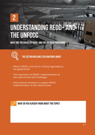 Chapter 2 | Understanding REDD+ and the UNFCCC
II-1
UNDERSTANDING REDD+ AND
THE UNFCCC
WHAT ARE THE basics of REDD+ and the UN-REDD Programme?
		 The section includes explanations about:
•	 What is REDD+ and how it is being negotiated at
the global level?
•	 The importance of REDD+ implementation at
the national level and challenges
•	 International initiatives to support REDD+
implementation at the national level
What do you already know about this topic?
2
Chapter 2 | Understanding REDD+ and the UNFCCC
II-1
 