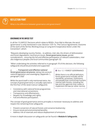 Chapter 12 | Good Governance
XII-3
GOVERNANCE IN THE UNFCCC TEXT
In all the 13 UNFCCC Decisions which relate to REDD+, from Bali to Warsaw, the word
‘governance’ is only mentioned in one: Decision 1/CP.16, “The Cancun Agreements: Outcome
of the work of the Ad Hoc Working Group on Long-term Cooperative Action under the
Convention”, which:
“Requests developing country Parties… to address, inter alia, the drivers of deforestation
and forest degradation, land tenure issues, forest governance issues, gender
considerations… ensuring the full and effective participation of relevant stakeholders, inter
alia indigenous peoples and local communities (paragraph 72)
“When undertaking the activities referred to in paragraph 70 of this decision, the following
safeguards should be promoted and supported:
a.	… Transparent and effective national
forest governance structures, taking into account
national legislation and sovereignty; (Appendix 1,
paragraph 2 [b])”
While the word itself is only mentioned twice, the
concept of good governance is actually captured in
the first four of the seven Cancun safeguards:
•	 Consistency with national forest programmes
and international conventions;
•	 Transparency and effectiveness,
•	 Respect for knowledge and rights;
•	 Full and effective participation.
The concept of good governance and its principles is moreover necessary to address and
respect the remaining three safeguards:
•	 Prevent conversion of natural forests and conserve biodiversity;
•	 Ensure social and environmental benefits;
•	 Address risk of reversals and reduce displacement of emissions.
A more in depth discussion on safeguards can be found in Module 8: Safeguards.
Reflection Point
What is the difference between governance and government?
 Box 12.1 FOREST GOVERNANCE
While there is no official definition,
forest governance includes all the
standards, processes, institutions,
and people that control how humans
interact with forests, including the
law and the agencies that create or
implement the law (or other norms).
 