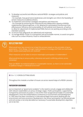 Chapter 12 | Good Governance
XII-5
II.	 To develop successful and effective national REDD+ strategies and policies and
measures;												
- For example, how governance weaknesses and strengths can inform the feasibility of
certain measures to address drivers;
III.	 To implement and monitor strategies and policies and measures; 			
- For example by enhancing the institutional and collaborative capacity of REDD+
implementing national agencies, or for allowing for participatory monitoring of the
effectiveness, efficiency and sustainability of such policies and measures, as well as
to allow for adjustment of implemented PAMs that are not working according to the
intended outcome;
IV.	 To ensure that safeguards are addressed and respected;
V.	 To manage REDD+ funds in a transparent and accountable manner, to avoid corruption
risks such as undue influence, fraud or embezzlement.
Throughout this module a number of issues cut across several steps of a REDD+ process.
PARTICIPATORY GOVERNANCE
Just as important as “governance analytics” is the need to consult, engage and collaborate
with relevant stakeholders at various strategic stages. Public participation, supported by
transparency and access to justice, is one of the most recognized principles of sustainable
development. Since the United Nations Conference on Environment and Development
in 1992 there has been consistency in international legal instruments dealing with the
environment and socio-economic development, that active ‘participation’ by affected groups
and civil society is not only desirable but necessary if sustainable development objectives
are to be met.
Reflection Point
What would your key concerns be to lead this process based on the principles of good
governance – from design, through implementation of strategy and PaMs and eventually
when results-based payments are received?
What measures can be taken to ensure meaningful participation of stakeholders?
What would be key to ensure policy coherence and avoid conflicting policies across
ministries?
How can REDD+ be institutionalized in a sustainable manner, so that it is not vulnerable
to political change or individual turno-over?
 Box 12.3 CROSS-CUTTING ISSUES
 