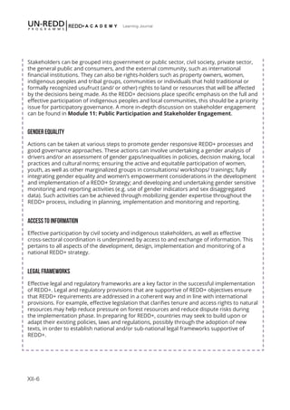 XII-6
Learning Journal
Stakeholders can be grouped into government or public sector, civil society, private sector,
the general public and consumers, and the external community, such as international
financial institutions. They can also be rights-holders such as property owners, women,
indigenous peoples and tribal groups, communities or individuals that hold traditional or
formally recognized usufruct (and/ or other) rights to land or resources that will be affected
by the decisions being made. As the REDD+ decisions place specific emphasis on the full and
effective participation of indigenous peoples and local communities, this should be a priority
issue for participatory governance. A more in-depth discussion on stakeholder engagement
can be found in Module 11: Public Participation and Stakeholder Engagement.
GENDER EQUALITY
Actions can be taken at various steps to promote gender responsive REDD+ processes and
good governance approaches. These actions can involve undertaking a gender analysis of
drivers and/or an assessment of gender gaps/inequalities in policies, decision making, local
practices and cultural norms; ensuring the active and equitable participation of women,
youth, as well as other marginalized groups in consultations/ workshops/ trainings; fully
integrating gender equality and women’s empowerment considerations in the development
and implementation of a REDD+ Strategy; and developing and undertaking gender sensitive
monitoring and reporting activities (e.g. use of gender indicators and sex disaggregated
data). Such activities can be achieved through mobilizing gender expertise throughout the
REDD+ process, including in planning, implementation and monitoring and reporting.
ACCESS TO INFORMATION
Effective participation by civil society and indigenous stakeholders, as well as effective
cross-sectoral coordination is underpinned by access to and exchange of information. This
pertains to all aspects of the development, design, implementation and monitoring of a
national REDD+ strategy.
LEGAL FRAMEWORKS
Effective legal and regulatory frameworks are a key factor in the successful implementation
of REDD+. Legal and regulatory provisions that are supportive of REDD+ objectives ensure
that REDD+ requirements are addressed in a coherent way and in line with international
provisions. For example, effective legislation that clarifies tenure and access rights to natural
resources may help reduce pressure on forest resources and reduce dispute risks during
the implementation phase. In preparing for REDD+, countries may seek to build upon or
adapt their existing policies, laws and regulations, possibly through the adoption of new
texts, in order to establish national and/or sub-national legal frameworks supportive of
REDD+.
 