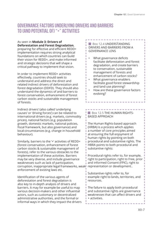 Chapter 12 | Good Governance
XII-7
GOVERNANCE FACTORS UNDERLYING DRIVERS AND BARRIERS 				
TO (AND POTENTIAL OF) “+” ACTIVITIES
As seen in Module 3: Drivers of
Deforestation and Forest Degradation,
preparing for effective and efficient REDD+
implementation requires strong analytical
foundations on which countries can build
their vision for REDD+, and make informed
and strategic decisions that will shape a
critical pathway to implement that vision.
In order to implement REDD+ activities
effectively, countries should seek to
understand and address the direct and
related indirect drivers of deforestation and
forest degradation (DDFD). They should also
understand the dynamics of and barriers to
forest conservation, enhancement of forest
carbon stocks and sustainable management
of forests.
Indirect drivers’ (also called ‘underlying
causes’ or ‘driving forces’) can be related to
international drivers (e.g. markets, commodity
prices), national factors (e.g. population
growth, domestic markets, national policies,
fiscal framework, but also governance) and
local circumstances (e.g. change in household
behaviour).
Similarly, barriers to the ‘+’ activities of REDD+
(forest conservation, enhancement of forest
carbon stocks & sustainable management of
forests), refer to the various obstacles to the
implementation of these activities. Barriers
may be very diverse, and include governance
weaknesses such as lack of participation,
corruption, inappropriate legal frameworks, weak
enforcement of existing laws etc.
Identification of the various agents of
deforestation and forest degradation is
also key to in-depth analysis of drivers and
barriers. It may for example be useful to map
various decision-makers and other influential
actors, such as customary or decentralized
administrative authorities, and the formal or
informal ways in which they impact the drivers
 Box 12.5 THE HUMAN RIGHTS-
BASED APPROACH
The Human Rights-based approach
(HRBA) is a process which applies
a number of core principles aimed
at ensuring the full enjoyment of
human rights by pointing on both
procedural and substantive rights. The
HBRA points to both procedural and
substantive rights:
Procedural rights refer to, for example,
right to participation, right to Free, prior
and informed Consent (FPIC), right to
representation or development..
Substantive rights refer to, for
example right to lands, territories, and
resources.
The failure to apply both procedural
and substantive rights are governance
weaknesses that can affect drivers and
+ activities.
 Box 12.4 UNDERSTANDING
DRIVERS AND BARRIERS FROM A
GOVERNANCE LENS
•	 What governance deficits
facilitate deforestation and forest
degradation, and create barriers
to conservation, sustainable
management of forests and
enhancement of carbon stocks?
•	 What governance enablers
facilitate good forest stewardship
and land use planning?
•	 How are these governance factors
evolving?
 