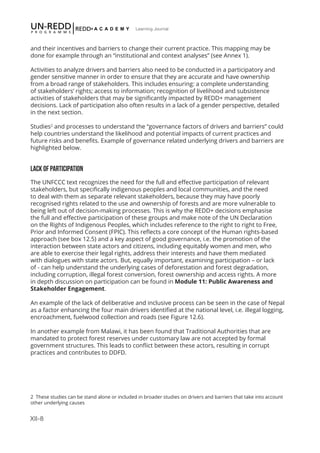 XII-8
Learning Journal
and their incentives and barriers to change their current practice. This mapping may be
done for example through an “institutional and context analyses” (see Annex 1).
Activities to analyze drivers and barriers also need to be conducted in a participatory and
gender sensitive manner in order to ensure that they are accurate and have ownership
from a broad range of stakeholders. This includes ensuring: a complete understanding
of stakeholders’ rights; access to information; recognition of livelihood and subsistence
activities of stakeholders that may be significantly impacted by REDD+ management
decisions. Lack of participation also often results in a lack of a gender perspective, detailed
in the next section.
Studies2
and processes to understand the “governance factors of drivers and barriers” could
help countries understand the likelihood and potential impacts of current practices and
future risks and benefits. Example of governance related underlying drivers and barriers are
highlighted below.
LACK OF PARTICIPATION
The UNFCCC text recognizes the need for the full and effective participation of relevant
stakeholders, but specifically indigenous peoples and local communities, and the need
to deal with them as separate relevant stakeholders, because they may have poorly
recognised rights related to the use and ownership of forests and are more vulnerable to
being left out of decision-making processes. This is why the REDD+ decisions emphasise
the full and effective participation of these groups and make note of the UN Declaration
on the Rights of Indigenous Peoples, which includes reference to the right to right to Free,
Prior and Informed Consent (FPIC). This reflects a core concept of the Human rights-based
approach (see box 12.5) and a key aspect of good governance, i.e. the promotion of the
interaction between state actors and citizens, including equitably women and men, who
are able to exercise their legal rights, address their interests and have them mediated
with dialogues with state actors. But, equally important, examining participation – or lack
of - can help understand the underlying cases of deforestation and forest degradation,
including corruption, illegal forest conversion, forest ownership and access rights. A more
in depth discussion on participation can be found in Module 11: Public Awareness and
Stakeholder Engagement.
An example of the lack of deliberative and inclusive process can be seen in the case of Nepal
as a factor enhancing the four main drivers identified at the national level, i.e. illegal logging,
encroachment, fuelwood collection and roads (see Figure 12.6).
In another example from Malawi, it has been found that Traditional Authorities that are
mandated to protect forest reserves under customary law are not accepted by formal
government structures. This leads to conflict between these actors, resulting in corrupt
practices and contributes to DDFD.
2 These studies can be stand alone or included in broader studies on drivers and barriers that take into account
other underlying causes
 