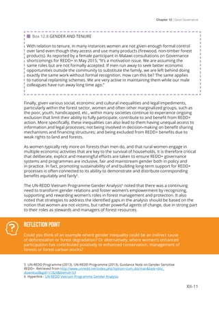 Chapter 12 | Good Governance
XII-11
Finally, given various social, economic and cultural inequalities and legal impediments,
particularly within the forest sector, women and often other marginalized groups, such as
the poor, youth, handicapped, etc., within many societies continue to experience ongoing
exclusion that limit their ability to fully participate, contribute to and benefit from REDD+
action. More specifically, these inequalities can also lead to them having unequal access to
information and legal processes; not being involved in decision-making on benefit sharing
mechanisms and financing structures; and being excluded from REDD+ benefits due to
weak rights to land and forests.
As women typically rely more on forests than men do, and that rural women engage in
multiple economic activities that are key to the survival of households, it is therefore critical
that deliberate, explicit and meaningful efforts are taken to ensure REDD+ governance
systems and programmes are inclusive, fair and mainstream gender both in policy and
in practice. In fact, promoting sustainability of and building long-term support for REDD+
processes is often connected to its ability to demonstrate and distribute corresponding
benefits equitably and fairly5
.
The UN-REDD Vietnam Programme Gender Analysis6
noted that there was a continuing
need to transform gender relations and foster women’s empowerment by recognizing,
supporting and rewarding women’s roles in forest management and protection. It also
noted that strategies to address the identified gaps in the analysis should be based on the
notion that women are not victims, but rather powerful agents of change, due in strong part
to their roles as stewards and managers of forest resources.
 Box 12.8 GENDER AND TENURE
With relation to tenure, in many instances women are not given enough formal control
over land even though they access and use many products (firewood, non-timber forest
products). As reported by a female participant in Malawi consultations on Governance
shortcomings for REDD+ in May 2015, “It’s a motivation issue. We are assuming the
same roles but are not formally accepted. If men run away to seek better economic
opportunities outside the community to substitute the family, we are left behind doing
exactly the same work without formal recognition. How can this be? The same applies
to national replanting schemes. We are very active in maintaining them while our male
colleagues have run away long time ago.”
Reflection Point
Could you think of an example where gender inequality could be an indirect cause
of deforestation or forest degradation? Or alternatively, where women’s enhanced
participation has contributed positively to enhanced conservation, management of
forests or forest carbon stocks?
5 UN-REDD Programme (2013). UN-REDD Programme (2013). Guidance Note on Gender Sensitive
REDD+. Retrieved from http://www.unredd.net/index.php?option=com_docman&task=doc_
download&gid=11824&Itemid=53
6 Hyperlink : UN-REDD Vietnam Programme Gender Analysis
 