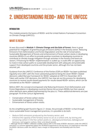 II-2
Learning Journal
2. UNDERSTANDING REDD+ AND THE UNFCCC
Introduction
This module presents the basics of REDD+ and the United Nations Framework Convention
on Climate Change (UNFCCC).
WHAT IS REDD+
As was discussed in Module 1: Climate Change and the Role of Forest, there is great
potential for mitigation of greenhouse gas emissions (GHG) in the forestry sector. Reducing
Emissions from Deforestation and Forest Degradation and the role of Conservation,
Sustainable Management of forests and enhancement of forest carbon stocks in developing
countries (REDD+) is an effort to provide positive incentives to developing countries to
contribute to climate change mitigation through activities in the forestry and land-use
sectors. If financing for REDD+ implementation is scaled up, it could offer an opportunity
to invest in low-carbon paths to sustainable development with adequate and predictable
support from developed countries and the private sector, although this has not been
assured, yet.
Guidance from the UNFCCC Conference of the Parties (COP) on REDD+ has been published
regularly since 2007, with the most substantial guidance being the seven REDD+-related
decisions called Warsaw Framework for REDD+ adopted at COP19 in November 2013.
Taken with earlier COP decisions, the UNFCCC has now set out the process for developing
countries to receive results-based payments for results-based REDD+ actions, which can be
considered as the ‘REDD+ rulebook’1
.
Before 2007, the concept encompassed only Reducing Emissions from Deforestation and
Forest Degradation in developing countries (hence the acronym REDD), but then several
other elements were added (represented by the plus (+). These additional elements are (see
paragraph 70 of the Cancun Agreement):
•	 Conservation of forest carbon stocks;
•	 Sustainable management of forests;
•	 Enhancement of forest carbon stocks.
As the simplified graph found in figure 2.1 shows, the principle of REDD+ is that through
more sustainable forest management practices, it is possible to do both:
•	 Reduce GHG emissions produced by the forestry sector; and
•	 Enhance the capacity of the forestry sector to act as a carbon sink, by storing and 		
enhancing carbon in the five carbon pools (i.e. aboveground biomass, belowground 		
biomass, soil organic carbon, litter and dead wood).
1 Although the term ‘REDD+ rulebook’ is widely used to refer to the body of REDD+ decisions under the UNFCCC
and there is a common agreement within the UN-REDD Programme to use this term, it is important to note that
the REDD+ decisions under the UNFCCC have a margin of interpretation and flexibility built into them.
 