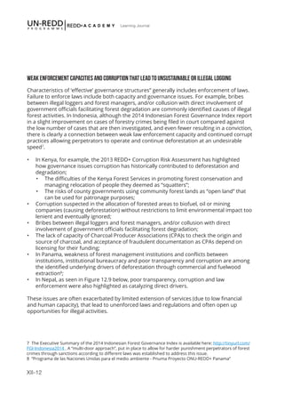 XII-12
Learning Journal
WEAK ENFORCEMENT CAPACITIES AND CORRUPTION THAT LEAD TO UNSUSTAINABLE OR ILLEGAL LOGGING
Characteristics of ‘effective’ governance structures” generally includes enforcement of laws.
Failure to enforce laws include both capacity and governance issues. For example, bribes
between illegal loggers and forest managers, and/or collusion with direct involvement of
government officials facilitating forest degradation are commonly identified causes of illegal
forest activities. In Indonesia, although the 2014 Indonesian Forest Governance Index report
in a slight improvement on cases of forestry crimes being filed in court compared against
the low number of cases that are then investigated, and even fewer resulting in a conviction,
there is clearly a connection between weak law enforcement capacity and continued corrupt
practices allowing perpetrators to operate and continue deforestation at an undesirable
speed7
.
•	 In Kenya, for example, the 2013 REDD+ Corruption Risk Assessment has highlighted
how governance issues corruption has historically contributed to deforestation and
degradation;
•	 The difficulties of the Kenya Forest Services in promoting forest conservation and
managing relocation of people they deemed as “squatters”;
•	 The risks of county governments using community forest lands as “open land” that
can be used for patronage purposes;
•	 Corruption suspected in the allocation of forested areas to biofuel, oil or mining
companies (causing deforestation) without restrictions to limit environmental impact too
lenient and eventually ignored;
•	 Bribes between illegal loggers and forest managers, and/or collusion with direct
involvement of government officials facilitating forest degradation;
•	 The lack of capacity of Charcoal Producer Associations (CPA)s to check the origin and
source of charcoal, and acceptance of fraudulent documentation as CPAs depend on
licensing for their funding;
•	 In Panama, weakness of forest management institutions and conflicts between
institutions, institutional bureaucracy and poor transparency and corruption are among
the identified underlying drivers of deforestation through commercial and fuelwood
extraction8
;
•	 In Nepal, as seen in Figure 12.9 below, poor transparency, corruption and law
enforcement were also highlighted as catalyzing direct drivers.
These issues are often exacerbated by limited extension of services (due to low financial
and human capacity), that lead to unenforced laws and regulations and often open up
opportunities for illegal activities.
7 The Executive Summary of the 2014 Indonesian Forest Governance Index is available here: http://tinyurl.com/
FGI-Indonesia2014 . A “multi-door approach”, put in place to allow for harder punishment perpetrators of forest
crimes through sanctions according to different laws was established to address this issue.
8 “Programa de las Naciones Unidas para el medio ambiente - Pnuma Proyecto ONU-REDD+ Panama”
 