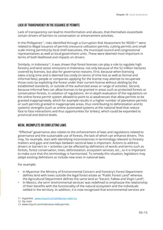 Chapter 12 | Good Governance
XII-15
LACK OF TRANSPARENCY IN THE ISSUANCE OF PERMITS
Lack of transparency can lead to misinformation and abuses, that themselves exacerbate
certain drivers of barriers to conservation or enhancement activities.
In the Philippines11
, risks identified through a Corruption Risk Assessment for REDD+12
were
related to illegal issuance of permits (resource utilization permits, cutting permits and small
scale mining permits) by local chief executives, the municipal council and congressional
representatives as well as local government units. These were deemed most important in
terms of both likelihood and impacts on drivers.
Similarly, in Indonesia13
, it was shown that forest licenses can play a role to regulate high
forestry and land sector emissions in Indonesia, not only because of the 52 million hectares
covered by licenses, but also for governance reasons. First, because when licensing
takes a long time and is deemed too costly (in terms of time lost as well as formal and
informal fees), people or companies applying for the license may attempt to recuperate
those costs by exploiting the forest under their current license without abiding by the
established standards, or outside of the authorized areas or range of activities. Second,
because informal fees can allow licenses to be granted in areas such as protected forests or
conservation forests, in violation of regulations. An in-depth evaluation of the regulations on
the online forest permit system allowed to point to a) weaknesses that allow permits to be
granted inappropriately, which for example results in a higher number of plantation permits
or such permits granted in inappropriate areas, thus contributing to deforestation and b)
systemic strengths (such as online automated systems at the national level that reduce
face to face interactions and thus opportunities for bribes), which could be expanded to
provincial and district levels.
WEAK, INCOMPLETE OR CONFLICTING LAWS
“Effective” governance also relates to the enhancement of laws and regulations related to
governance and the sustainable use of forests, the lack of which can enhance drivers. This
may, for example, start with identifying inconsistencies in terminology relevant to forestry
matters and gaps and overlaps between sectoral laws is important. Actions to address
drivers or barriers to + activities can be affected by definitions of words and terms such as
forests, forest conservation, trees, deforestation, ecosystem services, etc., so it is important
to make sure that this terminology is harmonised. To remedy this situation, legislators may
adapt existing definitions or include new ones in national laws.
For example:
•	 In Myanmar the Ministry of Environmental Concern and Forestry’s Forest Department
defines land with trees outside the legal forest estate as “Public Forest Land” whereas
the Agricultural Department defines the same land as “Vacant, Fallow and Virgin Land”;
•	 In Mexico, the term ‘environmental services’ was redefined to emphasize the relationship
of their benefits with the functionality of the natural ecosystem and the individuals
settled in the territory. In addition, it is now recognized that environmental services are
11 Hyperlink : www.tinyurl.com/philipines-redd-cra
12 Op cited
13 www.tinyurl.com/indonesia-redd-permits
 