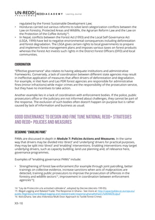 XII-16
Learning Journal
regulated by the Forest Sustainable Development Law;
•	 Honduras carried out various reforms to solve land categorization conflicts between the
Law on Forestry, Protected Areas and Wildlife, the Agrarian Reform Law and the Law on
the Protection of the Coffee Activity14
;
•	 In Nepal, conflicts between the Forest Act (1993) and the Local Self Governance Act
(LSGA, 1999) have led to negative environmental consequences including deforestation
and forest degradation. The LSGA gives certain rights to local governments to prepare
and implement forest management plans and imposes various taxes on forest products
whereas the Forest Act invests such rights in the District Forest Officers (DFO) and local
communities.
COORDINATION
“Effective governance” also relates to having adequate institutions and administrative
frameworks. Conversely, a lack of coordination between different state agencies may result
in ineffective application of measures that affect drivers of deforestation and degradation.
For example, in Viet Nam and Lao PDR forest agencies are responsible for administrative
fines (minor infractions) while major crimes are the responsibility of the prosecution service,
but they have no incentives to take action.
Another example lies in a lack of coordination with enforcement bodies. If the police, public
prosecutors office or the Judiciary are not informed about challenges, they cannot be part of
the response. The exclusion of such bodies often doesn’t happen on purpose but is rather
caused by lack of information and business as usual.
GOOD GOVERNANCE TO DESIGN AND FINE TUNE NATIONAL REDD+ STRATEGIES
AND REDD+ POLICIES AND MEASURES
DESIGNING “ENABLING PAMS”
PAMs are discussed in depth in Module 7: Policies Actions and Measures. In the same
way that drivers may be divided into ‘direct’ and ‘underlying’ drivers for practical purposes,
they may be split into ‘direct’ and ‘enabling’ interventions. Enabling interventions may target
underlying drivers, such as capacity building, land use planning and, of relevance here,
governance programmes.
Examples of “enabling governance PAMs” include:
•	 Strengthening of forest law enforcement (for example through joint patrolling, better
trainings on collective evidence, increase sanctions when acts of malpractices are
detected, training public prosecutors to improve the prosecution of offences in the
forestry and wildlife sectors15
, improvement in coordination between enforcement
agencies16
);
14 “Ley de Protección a la actividad cafetalera”, adopted by Decree (decreto 199-95).
15 Illegal Logging and Related Trade: The Response in Ghana - See more at: http://capacity4dev.ec.europa.eu/
public-flegt/document/illegal-logging-and-related-trade-response-ghana#sthash.PaWAWZ9I.dpuf
16 Ibid (Ghana. See also Indonesia Multi Door Approach to Tackle forest Crime)
 