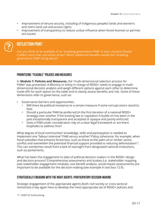 Chapter 12 | Good Governance
XII-17
•	 Improvement of tenure security, including of indigenous peoples’ lands and women’s
and men’s land use and access rights;
•	 Improvement of transparency to reduce undue influence when forest licenses or permits
are issued.
PRIORITIZING “FEASIBLE” POLICIES AND MEASURES
In Module 7: Policies and Measures, the “multi-dimensional selection process for
PAMs” was presented. A Ministry or entity in charge of REDD+ needs to engage in multi-
dimensional decision analysis and weigh different options against each other to determine
trade-offs for each option on the table and to clearly assess benefits and risk. Some of these
dimensions refer to governance, such as:
•	 Governance barriers and opportunities,
•	 Will there be political resistance to a certain measure if some corrupt actors stand to
lose;
•	 Should a particular PAM be preferred (in the first iteration of a national REDD+
strategy) over another if the existing law or regulation it builds on has been in the
past exceptionally transparent and accepted or opaque and poorly enforced;
•	 Does a PAM under consideration rely on a clear legal framework or are there
loopholes to address first?
What degree of local communities’ knowledge, skills and participation is needed to
implement one “labour intensive“ PAM versus another? Policy coherence: for example, when
fiscal subsidies that enhance forest loss, such as those to the palm oil or timber sector,
conflict and overwhelm the potential financial support provided to reducing deforestation17
.
This can sometimes result from a lack of oversight from designated national institutions,
such as parliaments.
What has been the engagement to date of political decision makers in the REDD+ design
and decision process? Comprehensive assessments and studies (i.e. stakeholder mapping
(see stakeholder engagement module), cost benefit analysis, social impact assessments) are
important to be available for the decision-making (see example in text box 12.9).
STRATEGICALLY ENGAGING WITH THE RIGHT AGENTS /PARTICIPATORY DECISION-MAKING
Strategic engagement of the appropriate agents (both civil society or cross sectoral
ministries) is key again here to develop the most appropriate set of REDD+ policies and
Reflection Point
Can you think of an example of an “enabling governance PAM” in your country? Would
it affect more than one direct driver? Which additional benefits would this “enabling
governance PAM” bring about?
17 UNEP-FI, forthcoming
 