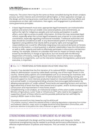 XII-18
Learning Journal
measures. The actors here may be the same as those consulted during the drivers analysis
process, but their interest and commitment will be higher, or their opposition stronger, as
the design and fine tuning process could lead to the design of actions that has effects and
consequences on their own institutions. Here again, such engagement is predicated on
some governance principles:
•	 A basic legal framework must exist: appropriate legal frameworks can institutionalize
policies and actions that can enable cross-sectoral policies and commitments, as
well as the right for indigenous peoples and civil society participation in public
affairs, and a right to access to public information. At times this may necessitate legal
reform, especially when the current legal frameworks puts a barrier to cross-sectoral
coordination, especially regarding institutional mandates. Traditional authorities and
laws should be considered as well. In any decentralized system of forest governance,
legislation and guidelines that clearly define property rights and management
responsibilities are crucial for effectively integrating cross-sectoral demands on forests;
•	 Access to information: a critical question is whether stakeholders have the information,
as well as skills, capacity and tools to effectively participate in discussions and decision-
making. For example, statistics on subsidies that have an impact on forests may be
known by the Ministry in charge of agriculture, but not shared with the Ministry/
Department of Forestry, making the fiscal incentives reform all the more complex;
•	 Institutional arrangements, such as the interaction between the legislative, judicial and
executive, is important.
STRENGTHENING GOVERNANCE TO IMPLEMENT NS/AP AND PAMS
While it is initiated with the design and fine tuning of policies and measures, further
institutional strengthening may be needed to promote performance effectiveness, i.e. the
effective implementation of policies and measures. This can entail, for example:
 Box 12.11 PRIORITIZING ACTIONS BASED ON ACTORS’ ANALYSES
Country Y has decided that the first iteration of its national REDD+ strategy would focus
solely on deforestation caused by cattle (beef) ranching, one of the major drivers in the
country. Several policy options are contemplated such as a) removing tax incentives and
subsidies intended to support expansion of beef production; b) providing training and
financial support to more intensive production based on improved breeds, feeds, pastures
and animal health; c) removing land titling schemes that encouraged deforestation by
allowing expropriation of “under-utilized” forest lands and awarding farmers and ranchers
legal ownership of lands that they have cleared and occupied ; and/or d) discouraging road
construction and improvement in most forest areas*.
Complementing a cost analysis, an institutional analysis of the actors (cattle ranchers,
Ministry of Agriculture, Land, Trade or Infrastructure**) who need to be engaged and
supportive of each of these reforms and the possible political barriers will help the
country’s REDD+ team in this choice.
*Examples extracted from http://www.fao.org/3/a-a0262e.pdf
**In another country Z, where the selected activity is reducing degradation originating from timber
and fuelwood collection, major actors to engage would be forest-dependent communities, with
particular attention to be paid to the roles of women as agent of change
 
