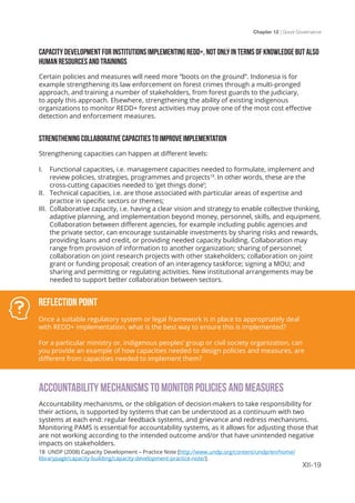 Chapter 12 | Good Governance
XII-19
 
CAPACITY DEVELOPMENT FOR INSTITUTIONS IMPLEMENTING REDD+, NOT ONLY IN TERMS OF KNOWLEDGE BUT ALSO
HUMAN RESOURCES AND TRAININGS
Certain policies and measures will need more “boots on the ground”. Indonesia is for
example strengthening its law enforcement on forest crimes through a multi-pronged
approach, and training a number of stakeholders, from forest guards to the judiciary,
to apply this approach. Elsewhere, strengthening the ability of existing indigenous
organizations to monitor REDD+ forest activities may prove one of the most cost effective
detection and enforcement measures.
STRENGTHENING COLLABORATIVE CAPACITIES TO IMPROVE IMPLEMENTATION
Strengthening capacities can happen at different levels:
I.	 Functional capacities, i.e. management capacities needed to formulate, implement and
review policies, strategies, programmes and projects18
. In other words, these are the
cross-cutting capacities needed to ‘get things done’;
II.	 Technical capacities, i.e. are those associated with particular areas of expertise and
practice in specific sectors or themes;
III.	 Collaborative capacity, i.e. having a clear vision and strategy to enable collective thinking,
adaptive planning, and implementation beyond money, personnel, skills, and equipment.
Collaboration between different agencies, for example including public agencies and
the private sector, can encourage sustainable investments by sharing risks and rewards,
providing loans and credit, or providing needed capacity building. Collaboration may
range from provision of information to another organization; sharing of personnel;
collaboration on joint research projects with other stakeholders; collaboration on joint
grant or funding proposal; creation of an interagency taskforce; signing a MOU; and
sharing and permitting or regulating activities. New institutional arrangements may be
needed to support better collaboration between sectors.
ACCOUNTABILITY MECHANISMS TO MONITOR POLICIES AND MEASURES
Accountability mechanisms, or the obligation of decision-makers to take responsibility for
their actions, is supported by systems that can be understood as a continuum with two
systems at each end: regular feedback systems, and grievance and redress mechanisms.
Monitoring PAMS is essential for accountability systems, as it allows for adjusting those that
are not working according to the intended outcome and/or that have unintended negative
impacts on stakeholders.
Reflection Point
Once a suitable regulatory system or legal framework is in place to appropriately deal
with REDD+ implementation, what is the best way to ensure this is implemented?
For a particular ministry or, indigenous peoples’ group or civil society organization, can
you provide an example of how capacities needed to design policies and measures, are
different from capacities needed to implement them?
18 UNDP (2008) Capacity Development – Practice Note [http://www.undp.org/content/undp/en/home/
librarypage/capacity-building/capacity-development-practice-note/].
 