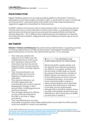XII-20
Learning Journal
REGULAR FEEDBACK SYSTEMS
Regular feedback systems can be made possible by platforms described in Text box 2,
participatory social impact analysis and policy audits, or social audits to assist in monitoring
and improvement19
, paired with government public and timely responses (positive or
negative) to suggestions emanating from these processes.
As REDD+ policies and measures seek to induce positive shifts in current practice and use
of forest resources, countries will need to monitor those shifts, i.e. evaluating if the legal,
administrative and financial means have produced the expected effects and meet the
ultimate objectives20
. This is different but complementary to the objectives of a National
Forest Monitoring Framework. Safeguards (see section below) are another way to ensure
accountability.
WHAT TO MONITOR?
Module 7: Policies and Measures discussed tracking implementation. Supporting countries
to tracking implementation of PAMs would empower national governmental and non-
governmental actors to monitor their performance (see box 12.12), including:
•	 Their relevance: whether the
objectives of the PAMs cover the
multiple dimensions of the issues
•	 their usefulness: examine if the
intervention has had not only the
expected results, but also examine
collateral effects, including negative
ones;
•	 Their internal coherence: are
different PAMs with the same
objectives complementary or
redundant;
•	 Their external coherence: are
the PAMs aligned with and
contributing to the country’s national
development strategy, or other
sectoral PAMs, including governance
and fiscal measures;
•	 Their strategic relevance or efficacy:
can the results be attributed to
the PAM, or are they a “happy
coincidence”;
•	 Their cost-effectiveness: are costs
reasonable compared to other PAMs implemented concurrently? Are efforts (inputs,
resources) needed for results to be delivered;
19 See UNDP Guidance note http://www.undp.org/content/dam/undp/library/Democratic%20Governance/
OGC/dg-ogc-Fostering%20Social%20Accountability-Guidance%20Note.pdf , and A practical Guide to social audits
http://www.pogar.org/publications/ac/books/practicalguide-socialaudit-e.pdf
20 http://ec.europa.eu/smart-regulation/evaluation/index_en.htm
 Box 12.12 THE DIFFERENCE AND
COMPLEMENTARITIES OF MONITORING
Monitoring shifts in public policies and
the National Forest Monitoring Systems
are different, but related, activities. One
the one hand, a NFMS seeks to monitor
the impact of demonstration activities or
REDD+ policies and measures in terms
of their effectiveness (in terms of tCo2
eq
or biophysical proxies),; on the other
hand, monitoring shifts in policies is
about monitoring what can be described
overall as their performance. Indicators
in the latter are not carbon-based,
although efforts should be made to draw a
causality chain between performance and
effectiveness. More information on NFMSs
can be found in module 5.
 