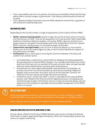 Chapter 12 | Good Governance
XII-21
•	 Their sustainability over time: are policies and measures embedded sufficiently that they
will be able to survive changes in government ? Can they be sustained without external
funding;
•	 Their capacity building component: have the PAMs allowed to enhance the capacities of
the institutions implementing them.
WHO MONITORS PAMS?
Depending on the country context, a range of approaches can be used to monitor PAMS:
•	 REDD+ national steering bodies, boards or agencies are the primary actors to monitor
the effectiveness of PAMS. They can be supported in this task by either Multi-stakeholder
platforms (including indigenous peoples, civil society, REDD+ agencies and donors) or
governmental or non-governmental bodies with more independence from the national
REDD+ decision-making process, for example through social audits;
•	 Government oversight bodies, such as Court of Accounts (Brazil), or more specific
bodies such as Anti-Corruption Agencies, play a role in monitoring different aspects of
the performance of PAMs;
•	 Parliaments have a role to play in ensuring the coherence between one policy and
another from another sector;
•	 As the lawmaker, a parliament is responsible for debating and ratifying legislation
that would govern a national REDD+ program. For example, parliaments can ensure
that fiscal incentives such as subsidies to the palm oil sector does not dwarf parallel
efforts to reduce deforestation caused by palm oil plantations;
•	 Parliamentarians, when legitimately elected representatives of the people, can
provide a forum for the concerns of diverse social actors (including indigenous
peoples, local communities and CSOs), and can ensure that their concerns are
reflected in the law-making and budget allocations processes;
•	 Parliaments have a unique role when it comes to oversight of the national REDD+
process, both related to the financial and the legislative process. By adopting and
monitoring state budgets, Parliaments serve as a check on executive power, and can
help ensure the transparent, equitable and accountable management of the REDD+
funds in a country.
ENABLING CONDITIONS FOR EFFECTIVE MONITORING OF PAMS
As seen above, effective monitoring of PAMS depends upon access to timely and relevant
information as well as appropriate legal frameworks, which can institutionalize policies and
actions to support monitoring.
Reflection Point
Given the governance structure of your country, who do you think should be in charge of
monitoring PAMs in your country? What mechanisms could support or complement this?
What could the role of the judiciary be in REDD+ for accountability systems?
 