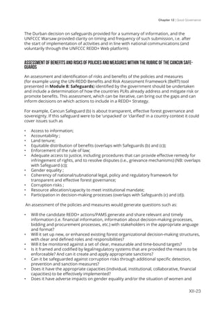 Chapter 12 | Good Governance
XII-23
The Durban decision on safeguards provided for a summary of information, and the
UNFCCC Warsaw provided clarity on timing and frequency of such submission, i.e. after
the start of implementation of activities and in line with national communications (and
voluntarily through the UNFCCC REDD+ Web platform).
ASSESSMENT OF BENEFITS AND RISKS OF POLICIES AND MEASURES WITHIN THE RUBRIC OF THE CANCUN SAFE-
GUARDS
An assessment and identification of risks and benefits of the policies and measures
(for example using the UN-REDD Benefits and Risk Assessment Framework (BeRT) tool
presented in Module 8: Safeguards) identified by the government should be undertaken
and include a determination of how the countries PLRs already address and mitigate risk or
promote benefits. This assessment, which can be iterative, can bring out the gaps and can
inform decisions on which actions to include in a REDD+ Strategy.
For example, Cancun Safeguard (b) is about transparent, effective forest governance and
sovereignty. If this safeguard were to be ‘unpacked’ or ‘clarified’ in a country context it could
cover issues such as
•	 Access to information;
•	 Accountability ;
•	 Land tenure;
•	 Equitable distribution of benefits (overlaps with Safeguards (b) and (c));
•	 Enforcement of the rule of law;
•	 Adequate access to justice, including procedures that can provide effective remedy for
infringement of rights, and to resolve disputes (i.e., grievance mechanisms) (NB: overlaps
with Safeguard (c));
•	 Gender equality ;
•	 Coherency of national/subnational legal, policy and regulatory framework for
transparent and effective forest governance;
•	 Corruption risks ;
•	 Resource allocation/capacity to meet institutional mandate;
•	 Participation in decision-making processes (overlaps with Safeguards (c) and (d)).
An assessment of the policies and measures would generate questions such as:
•	 Will the candidate REDD+ actions/PAMS generate and share relevant and timely
information (i.e. financial information, information about decision-making processes,
bidding and procurement processes, etc.) with stakeholders in the appropriate anguage
and format?
•	 Will it set up new, or enhanced existing forest organizational decision-making structures,
with clear and defined roles and responsibilities?
•	 Will it be monitored against a set of clear, measurable and time-bound targets?
•	 Is it framed and codified by legal/regulatory systems that are provided the means to be
enforceable? And can it create and apply appropriate sanctions?
•	 Can it be safeguarded against corruption risks through additional specific detection,
prevention and sanction measures?
•	 Does it have the appropriate capacities (individual, institutional, collaborative, financial
capacities) to be effectively implemented?
•	 Does it have adverse impacts on gender equality and/or the situation of women and
 