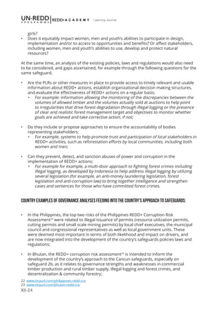 XII-24
Learning Journal
girls?
•	 Does it equitably impact women, men and youth’s abilities to participate in design,
implementation and/or to access to opportunities and benefits? Or affect stakeholders,
including women, men and youth’s abilities to use, develop and protect natural
resources?
At the same time, an analysis of the existing policies, laws and regulations would also need
to be considered, and gaps ascertained, for example through the following questions for the
same safeguard.
•	 Are the PLRs or other measures in place to provide access to timely relevant and usable
information about REDD+ actions, establish organizational decision making structures,
and evaluate the effectiveness of REDD+ actions on a regular basis;
•	 For example: information allowing the monitoring of the discrepancies between the
volumes of allowed timber and the volumes actually sold at auctions to help point
to irregularities that drive forest degradation through illegal logging or the presence
of clear and realistic forest management target and objectives to monitor whether
goals are achieved and take corrective action, if not;
•	 Do they include or propose approaches to ensure the accountability of bodies
representing stakeholders;
•	 For example, systems to help promote trust and participation of local stakeholders in
REDD+ activities, such as reforestation efforts by local communities, including both
women and men;
•	 Can they prevent, detect, and sanction abuses of power and corruption in the
implementation of REDD+ actions;
•	 For example for example, a multi-door approach to fighting forest crimes including
illegal logging, as developed by Indonesia to help address illegal logging by utilizing
several legislation (for example, an anti-money laundering legislation, forest
legislation and anti-corruption law) to bring together intelligence and strengthen
cases and sentences for those who have committed forest crimes.
COUNTRY EXAMPLES OF GOVERNANCE ANALYSES FEEDING INTO THE COUNTRY’S APPROACH TO SAFEGUARDS:
•	 In the Philippines, the top two risks of the Philippines REDD+ Corruption Risk
Assessment22
were related to illegal issuance of permits (resource utilization permits,
cutting permits and small scale mining permits) by local chief executives, the municipal
council and congressional representatives as well as local government units. These
were deemed most important in terms of both likelihood and impact on drivers, and
are now integrated into the development of the country’s safeguards policies laws and
regulations;
•	 In Bhutan, the REDD+ corruption risk assessment23
is intended to inform the
development of the country’s approach to the Cancun safeguards, especially on
safeguard 2b, as it relates to governance strengths and weaknesses in commercial
timber production and rural timber supply, illegal logging and forest crimes, and
decentralization & community forestry;
22 www.tinyurl.com/philippines-redd-cra
23 www.tinyurl.com/bhutan-redd-cra
 