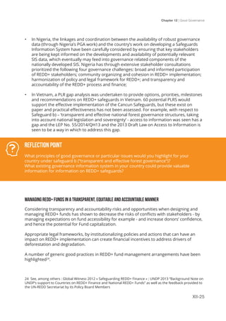 Chapter 12 | Good Governance
XII-25
•	 In Nigeria, the linkages and coordination between the availability of robust governance
data (through Nigeria’s PGA work) and the country’s work on developing a Safeguards
Information System have been carefully considered by ensuring that key stakeholders
are being kept informed on the developments and availability of potentially relevant
SIS data, which eventually may feed into governance related components of the
nationally developed SIS. Nigeria has through extensive stakeholder consultations
prioritized the following four governance challenges: broad and informed participation
of REDD+ stakeholders; community organizing and cohesion in REDD+ implementation;
harmonization of policy and legal framework for REDD+; and transparency and
accountability of the REDD+ process and finance;
•	 In Vietnam, a PLR gap analysis was undertaken to provide options, priorities, milestones
and recommendations on REDD+ safeguards in Vietnam. 60 potential PLRS would
support the effective implementation of the Cancun Safeguards, but these exist on
paper and practical effectiveness has not been assessed. For example, with respect to
Safeguard b) – ‘transparent and effective national forest governance structures, taking
into account national legislation and sovereignty’ - access to information was seen has a
gap and the LEP No. 55/2014/QH13 and the 2013 Draft Law on Access to Information is
seen to be a way in which to address this gap.
MANAGING REDD+ FUNDS IN A TRANSPARENT, EQUITABLE AND ACCOUNTABLE MANNER
Considering transparency and accountability risks and opportunities when designing and
managing REDD+ funds has shown to decrease the risks of conflicts with stakeholders - by
managing expectations on fund accessibility for example - and increase donors’ confidence,
and hence the potential for Fund capitalization.
Appropriate legal frameworks, by institutionalizing policies and actions that can have an
impact on REDD+ implementation can create financial incentives to address drivers of
deforestation and degradation.
A number of generic good practices in REDD+ fund management arrangements have been
highlighted24
.
Reflection Point
What principles of good governance or particular issues would you highlight for your
country under safeguard b (“transparent and effective forest governance”)?
What existing governance information system in your country could provide valuable
information for information on REDD+ safeguards?
24 See, among others : Global Witness 2012 « Safeguarding REDD+ Finance » ; UNDP 2013 “Background Note on
UNDP’s support to Countries on REDD+ Finance and National REDD+ Funds” as well as the feedback provided to
the UN-REDD Secretariat by its Policy Board Members
 