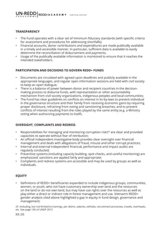 XII-26
Learning Journal
TRANSPARENCY
•	 The Fund operates with a clear set of minimum fiduciary standards (with specific criteria
for assessment and procedures for addressing shortfalls);
•	 Financial accounts, donor contributions and expenditures are made publically available
in a timely and accessible manner. In particular, sufficient data is available to easily
determine the reconciliation of disbursement and payments;
•	 Usage of the publically available information is monitored to ensure that it reaches the
intended stakeholders.
PARTICIPATION AND DECISIONS TO GOVERN REDD+ FUNDS
•	 Documents are circulated with agreed upon deadlines and publicly available in the
appropriate languages, and regular open information sessions are held with civil society
to keep an open dialogue;
•	 There is a balance of power between donor and recipient countries in the decision-
making process to disburse funds, with representation or other accountability
mechanism from civil society organizations, indigenous peoples and local communities;
•	 The Fund has clear guidelines on conflicts on interest in its by-laws to prevent individual
in the governance structure and their family from receiving economic gains by requiring
proper disclosure, refraining from voting and sanctioning breaches; and to prevent
conflicts of interest resulting from the roles played by the same entity (e.g. a Ministry
voting when authorizing payments to itself).
OVERSIGHT, COMPLAINTS AND REDRESS
•	 Responsibilities for managing and monitoring corruption risks83
are clear and provided
capacities to operate without fear of retribution;
•	 An official independent investigative body provides clear oversight over financial
management and deals with allegations of fraud, misuse and other corrupt practices;
•	 Internal and external independent financial, performance and impact audits are
regularly conducted;
•	 Preventive systems (including capacity building, spot checks, and careful monitoring) are
emphasized; sanctions are applied fairly and appropriate;
•	 Complaints and redress systems are accessible and may be used by groups as well as
individuals.
EQUITY
•	 Definitions of REDD+ beneficiaries expanded to include indigenous groups, communities,
women, or youth, who not have customary ownership over land and the resources
on the land or do not own land, but may have use rights over the resources as well as
play either a direct or indirect role in forest management and use. Vietnam’s REDD+
gender analysis cited above highlighted a gap in equity in fund design, governance and
management;
25 Including, but not limited to trainings, per diems, salaries, vehicles, recruitment processes, travels, overheads,
etc. See page 145 of UNDP 2013
 