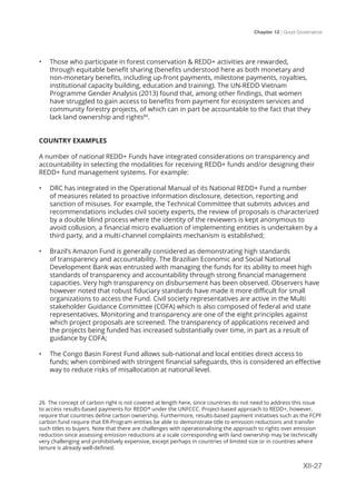 Chapter 12 | Good Governance
XII-27
•	 Those who participate in forest conservation & REDD+ activities are rewarded,
through equitable benefit sharing (benefits understood here as both monetary and
non-monetary benefits, including up-front payments, milestone payments, royalties,
institutional capacity building, education and training). The UN-REDD Vietnam
Programme Gender Analysis (2013) found that, among other findings, that women
have struggled to gain access to benefits from payment for ecosystem services and
community forestry projects, of which can in part be accountable to the fact that they
lack land ownership and rights84
.
COUNTRY EXAMPLES
A number of national REDD+ Funds have integrated considerations on transparency and
accountability in selecting the modalities for receiving REDD+ funds and/or designing their
REDD+ fund management systems. For example:
•	 DRC has integrated in the Operational Manual of its National REDD+ Fund a number
of measures related to proactive information disclosure, detection, reporting and
sanction of misuses. For example, the Technical Committee that submits advices and
recommendations includes civil society experts, the review of proposals is characterized
by a double blind process where the identity of the reviewers is kept anonymous to
avoid collusion, a financial micro evaluation of implementing entities is undertaken by a
third party, and a multi-channel complaints mechanism is established;
•	 Brazil’s Amazon Fund is generally considered as demonstrating high standards
of transparency and accountability. The Brazilian Economic and Social National
Development Bank was entrusted with managing the funds for its ability to meet high
standards of transparency and accountability through strong financial management
capacities. Very high transparency on disbursement has been observed. Observers have
however noted that robust fiduciary standards have made it more difficult for small
organizations to access the Fund. Civil society representatives are active in the Multi
stakeholder Guidance Committee (COFA) which is also composed of federal and state
representatives. Monitoring and transparency are one of the eight principles against
which project proposals are screened. The transparency of applications received and
the projects being funded has increased substantially over time, in part as a result of
guidance by COFA;
•	 The Congo Basin Forest Fund allows sub-national and local entities direct access to
funds; when combined with stringent financial safeguards, this is considered an effective
way to reduce risks of misallocation at national level.
 
26 The concept of carbon right is not covered at length here, since countries do not need to address this issue
to access results-based payments for REDD* under the UNFCCC. Project-based approach to REDD+, however,
require that countries define carbon ownership. Furthermore, results-based payment initiatives such as the FCPF
carbon fund require that ER-Program entities be able to demonstrate title to emission reductions and transfer
such titles to buyers. Note that there are challenges with operationalising the approach to rights over emission
reduction since assessing emission reductions at a scale corresponding with land ownership may be technically
very challenging and prohibitively expensive, except perhaps in countries of limited size or in countries where
tenure is already well-defined.
 