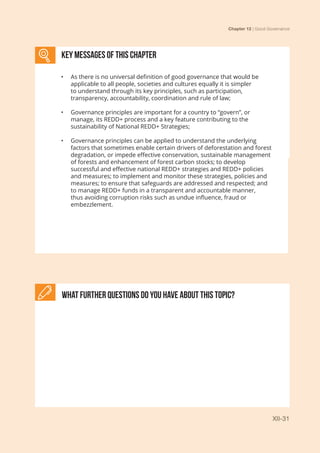 Chapter 12 | Good Governance
XII-31
KEY MESSAGES of This CHAPTER
•	 As there is no universal definition of good governance that would be
applicable to all people, societies and cultures equally it is simpler
to understand through its key principles, such as participation,
transparency, accountability, coordination and rule of law;
•	 Governance principles are important for a country to “govern”, or
manage, its REDD+ process and a key feature contributing to the
sustainability of National REDD+ Strategies;
•	 Governance principles can be applied to understand the underlying
factors that sometimes enable certain drivers of deforestation and forest
degradation, or impede effective conservation, sustainable management
of forests and enhancement of forest carbon stocks; to develop
successful and effective national REDD+ strategies and REDD+ policies
and measures; to implement and monitor these strategies, policies and
measures; to ensure that safeguards are addressed and respected; and
to manage REDD+ funds in a transparent and accountable manner,
thus avoiding corruption risks such as undue influence, fraud or
embezzlement.
What further Questions do you have about this topic?
 