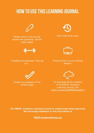 HOW TO USE THIS LEARNING JOURNAL
Please write on this journal,
answer the questions, use the
notes pages.
Complete the exercises. They are
fun...
Check your progess on the
content page.
Don’t read all at once.
Always bring it to your training
session.
To download all the chapters
of the REDD+ Academy
Learning Journal, visit
www.un-redd.org/REDDAcademy
The REDD+ Academy Learning Journal is continuously being improved.
We encourage feedback on this first edition at
REDD.Academy@unep.org
 