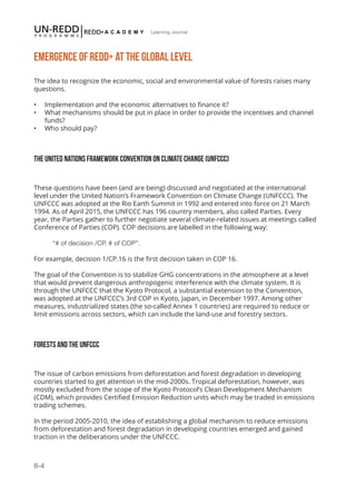 II-4
Learning Journal
EMERGENCE OF REDD+ AT THE GLOBAL LEVEL
The idea to recognize the economic, social and environmental value of forests raises many
questions.
•	 Implementation and the economic alternatives to finance it?
•	 What mechanisms should be put in place in order to provide the incentives and channel
funds?
•	 Who should pay?
THE UNITED NATIONS FRAMEWORK CONVENTION ON CLIMATE CHANGE (UNFCCC)
These questions have been (and are being) discussed and negotiated at the international
level under the United Nation’s Framework Convention on Climate Change (UNFCCC). The
UNFCCC was adopted at the Rio Earth Summit in 1992 and entered into force on 21 March
1994. As of April 2015, the UNFCCC has 196 country members, also called Parties. Every
year, the Parties gather to further negotiate several climate-related issues at meetings called
Conference of Parties (COP). COP decisions are labelled in the following way:
“# of decision /CP. # of COP”.
For example, decision 1/CP.16 is the first decision taken in COP 16.
The goal of the Convention is to stabilize GHG concentrations in the atmosphere at a level
that would prevent dangerous anthropogenic interference with the climate system. It is
through the UNFCCC that the Kyoto Protocol, a substantial extension to the Convention,
was adopted at the UNFCCC’s 3rd COP in Kyoto, Japan, in December 1997. Among other
measures, industrialized states (the so-called Annex 1 countries) are required to reduce or
limit emissions across sectors, which can include the land-use and forestry sectors.
FORESTS AND THE UNFCCC
The issue of carbon emissions from deforestation and forest degradation in developing
countries started to get attention in the mid-2000s. Tropical deforestation, however, was
mostly excluded from the scope of the Kyoto Protocol’s Clean Development Mechanism
(CDM), which provides Certified Emission Reduction units which may be traded in emissions
trading schemes.
In the period 2005-2010, the idea of establishing a global mechanism to reduce emissions
from deforestation and forest degradation in developing countries emerged and gained
traction in the deliberations under the UNFCCC.
 