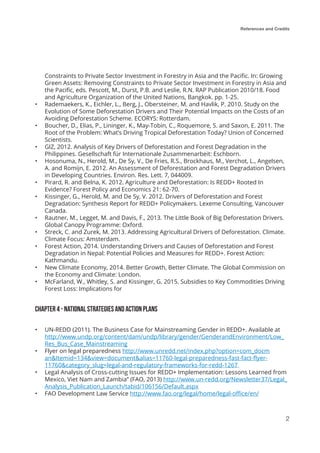 References and Credits
2
Constraints to Private Sector Investment in Forestry in Asia and the Pacific. In: Growing
Green Assets: Removing Constraints to Private Sector Investment in Forestry in Asia and
the Pacific, eds. Pescott, M., Durst, P.B. and Leslie, R.N. RAP Publication 2010/18. Food
and Agriculture Organization of the United Nations, Bangkok. pp. 1-25.
•	 Rademaekers, K., Eichler, L., Berg, J., Obersteiner, M. and Havlik, P. 2010. Study on the
Evolution of Some Deforestation Drivers and Their Potential Impacts on the Costs of an
Avoiding Deforestation Scheme. ECORYS: Rotterdam.
•	 Boucher, D., Elias, P., Lininger, K., May-Tobin, C., Roquemore, S. and Saxon, E. 2011. The
Root of the Problem: What’s Driving Tropical Deforestation Today? Union of Concerned
Scientists.
•	 GIZ, 2012. Analysis of Key Drivers of Deforestation and Forest Degradation in the
Philippines. Gesellschaft für Internationale Zusammenarbeit: Eschborn.
•	 Hosonuma, N., Herold, M., De Sy, V., De Fries, R.S., Brockhaus, M., Verchot, L., Angelsen,
A. and Romijn, E. 2012. An Assessment of Deforestation and Forest Degradation Drivers
in Developing Countries. Environ. Res. Lett. 7, 044009.
•	 Pirard, R. and Belna, K. 2012. Agriculture and Deforestation: Is REDD+ Rooted In
Evidence? Forest Policy and Economics 21: 62-70.
•	 Kissinger, G., Herold, M. and De Sy, V. 2012. Drivers of Deforestation and Forest
Degradation: Synthesis Report for REDD+ Policymakers. Lexeme Consulting, Vancouver
Canada.
•	 Rautner, M., Legget, M. and Davis, F., 2013. The Little Book of Big Deforestation Drivers.
Global Canopy Programme: Oxford.
•	 Streck, C. and Zurek, M. 2013. Addressing Agricultural Drivers of Deforestation. Climate.
Climate Focus: Amsterdam.
•	 Forest Action, 2014. Understanding Drivers and Causes of Deforestation and Forest
Degradation in Nepal: Potential Policies and Measures for REDD+. Forest Action:
Kathmandu.
•	 New Climate Economy, 2014. Better Growth, Better Climate. The Global Commission on
the Economy and Climate: London.
•	 McFarland, W., Whitley, S. and Kissinger, G. 2015. Subsidies to Key Commodities Driving
Forest Loss: Implications for
Chapter 4 - NATIONAL STRATEGIES AND ACTION PLANS
•	 UN-REDD (2011). The Business Case for Mainstreaming Gender in REDD+. Available at
http://www.undp.org/content/dam/undp/library/gender/GenderandEnvironment/Low_
Res_Bus_Case_Mainstreaming
•	 Flyer on legal preparedness http://www.unredd.net/index.php?option=com_docm
an&Itemid=134&view=document&alias=11760-legal-preparedness-fast-fact-flyer-
11760&category_slug=legal-and-regulatory-frameworks-for-redd-1267
•	 Legal Analysis of Cross-cutting Issues for REDD+ Implementation: Lessons Learned from
Mexico, Viet Nam and Zambia” (FAO, 2013) http://www.un-redd.org/Newsletter37/Legal_
Analysis_Publication_Launch/tabid/106156/Default.aspx
•	 FAO Development Law Service http://www.fao.org/legal/home/legal-office/en/
 