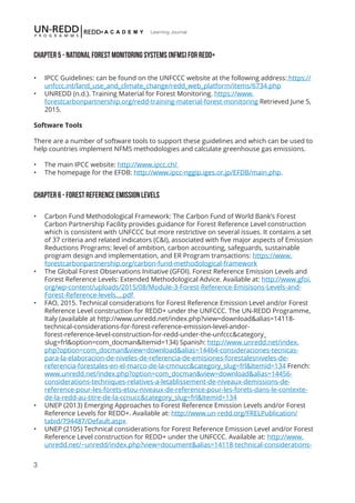 3
Learning Journal
Chapter 5 - National Forest Monitoring Systems (NFMS) for REDD+
•	 IPCC Guidelines: can be found on the UNFCCC website at the following address: https://
unfccc.int/land_use_and_climate_change/redd_web_platform/items/6734.php
•	 UNREDD (n.d.). Training Material for Forest Monitoring. https://www.
forestcarbonpartnership.org/redd-training-material-forest-monitoring Retrieved June 5,
2015.
Software Tools
There are a number of software tools to support these guidelines and which can be used to
help countries implement NFMS methodologies and calculate greenhouse gas emissions.
•	 The main IPCC website: http://www.ipcc.ch/
•	 The homepage for the EFDB: http://www.ipcc-nggip.iges.or.jp/EFDB/main.php.
Chapter 6 - FOREST REFERENCE EMISSION LEVELS
•	 Carbon Fund Methodological Framework: The Carbon Fund of World Bank’s Forest
Carbon Partnership Facility provides guidance for Forest Reference Level construction
which is consistent with UNFCCC but more restrictive on several issues. It contains a set
of 37 criteria and related indicators (C&I), associated with five major aspects of Emission
Reductions Programs: level of ambition, carbon accounting, safeguards, sustainable
program design and implementation, and ER Program transactions: https://www.
forestcarbonpartnership.org/carbon-fund-methodological-framework
•	 The Global Forest Observations Initiative (GFOI). Forest Reference Emission Levels and
Forest Reference Levels: Extended Methodological Advice. Available at: http://www.gfoi.
org/wp-content/uploads/2015/08/Module-3-Forest-Reference-Emisisons-Levels-and-
Forest-Reference-levels....pdf
•	 FAO, 2015. Technical considerations for Forest Reference Emission Level and/or Forest
Reference Level construction for REDD+ under the UNFCCC. The UN-REDD Programme,
Italy (available at http://www.unredd.net/index.php?view=download&alias=14118-
technical-considerations-for-forest-reference-emission-level-andor-
forest-reference-level-construction-for-redd-under-the-unfccc&category_
slug=frl&option=com_docman&Itemid=134) Spanish: http://www.unredd.net/index.
php?option=com_docman&view=download&alias=14464-consideraciones-tecnicas-
para-la-elaboracion-de-niveles-de-referencia-de-emisiones-forestalesniveles-de-
referencia-forestales-en-el-marco-de-la-cmnucc&category_slug=frl&Itemid=134 French:
www.unredd.net/index.php?option=com_docman&view=download&alias=14456-
considerations-techniques-relatives-a-letablissement-de-niveaux-demissions-de-
reference-pour-les-forets-etou-niveaux-de-reference-pour-les-forets-dans-le-contexte-
de-la-redd-au-titre-de-la-ccnucc&category_slug=frl&Itemid=134
•	 UNEP (2013) Emerging Approaches to Forest Reference Emission Levels and/or Forest
Reference Levels for REDD+. Available at: http://www.un-redd.org/FRELPublication/
tabid/794487/Default.aspx
•	 UNEP (2105) Technical considerations for Forest Reference Emission Level and/or Forest
Reference Level construction for REDD+ under the UNFCCC. Available at: http://www.
unredd.net/~unredd/index.php?view=document&alias=14118-technical-considerations-
 