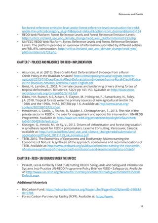 References and Credits
4
for-forest-reference-emission-level-andor-forest-reference-level-construction-for-redd-
under-the-unfccc&category_slug=frl&layout=default&option=com_docman&Itemid=134
•	 REDD Web Platform: Forest Reference Levels and Forest Reference Emission Levels:
http://unfccc.int/land_use_and_climate_change/redd_web_platform/items/6733.php
•	 UNFCCC REDD Web Platform: Forest Reference Levels and Forest Reference Emission
Levels. The platform provides an overview of information submitted by different entities
on FREL/FRL construction. http://unfccc.int/land_use_and_climate_change/redd_web_
platform/items/6733.php
Chapter 7 - POLICIES AND MEASURES FOR REDD+ IMPLEMENTATION
•	 Assuncao, et al. (2013). Does Credit A!ect Deforestation? Evidence from a Rural
Credit Policy in the Brazilian Amazon? http://climatepolicyinitiative.org/wp-content/
uploads/2013/01/Does-Credit-Affect-Deforestation-Evidence-from-a-Rural-Credit-Policy-
in-the-Brazilian-Amazon-Technical-Paper-English.pdf
•	 Geist, H., Lambin, E., 2002. Proximate causes and underlying drivers driving forces of
tropical deforestation. Bioscience, 52(2): pp 143-150. Available at: http://bioscience.
oxfordjournals.org/content/52/2/143.full
•	 Gibbs, H.K. Ruesch, A.S, Achard, F. Clayton, M., Holmgren, P., Ramankutty, N., Foley,
J.A. 2010. Tropical forests were the primary sources of new agricultural land in the
1980s and the 1990s. PNAS, 107(38): pp 1-6. Available at: http://www.pnas.org/
content/107/38/16732.short
•	 Henderson, I., Coello, J., Fischer, R., Mulder, I., Christophersen, T., 2013. The role of the
private sector in REDD+: the case for engagement and options for intervention. UN-REDD
Programme. Available at: http://www.un-redd.org/privatesectorpolicybrieflaunched/
tabid/106428/default.aspx
•	 Kissinger, G., Herold, M., de Sy, V., 2012. Drivers of deforestation and forest degradation:
A synethesis report for REDD+ policymakers. Lexeme Consulting. Vancouver, Canada.
Available at: http://unfccc.int/files/land_use_and_climate_change/redd/submissions/
application/pdf/redd_20121129_uk_cornelius.pdf
•	 TEEB. 2010. The Economics of Ecosystems and Biodiversity: Mainstreaming the
Economics of Nature: A synthesis of the approach, conclusions and recommendations of
TEEB. Available at: http://www.teebweb.org/publication/mainstreaming-the-economics-
of-nature-a-synthesis-of-the-approach-conclusions-and-recommendations-of-teeb/
Chapter 8 - REDD+ SAFEGUARDS UNDER THE UNFCCC
•	 Peskett, Leo & Kimberly Todd (n.d) Putting REDD+ Safeguards and Safeguard Information
Systems Into Practice UN-REDD Programme Policy Brief on REDD+ Safeguards. Available
at: http://www.un-redd.org/Newsletter35/PolicyBriefonREDDSafeguards/tabid/105808/
Default.aspx
Additional Materials
•	 BioCarbon Fund: https://wbcarbonfinance.org/Router.cfm?Page=BioCF&ItemID=9708&F
ID=9708
•	 Forest Carbon Partnership Facility (FCPF). Available at: https://www.
 