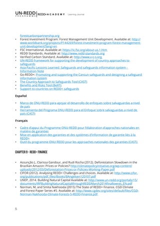 5
Learning Journal
forestcarbonpartnership.org
•	 Forest Investment Program: Forest Management Unit Development. Available at: http://
www.worldbank.org/projects/P144269/forest-investment-program-forest-management-
unit-development?lang=en
•	 FSC International. Available at: https://ic.fsc.org/about-us.1.htm
•	 REDD Standards. Available at: http://www.redd-standards.org
•	 Verified Carbon Standard. Available at: http://www.v-c-s.org
•	 UN-REDD framework for supporting the development of country approaches to
safeguards
•	 Asia Pacific Lessons Learned: Safeguards and safeguards information system -
Information Note
•	 Go-REDD+: Promoting and supporting the Cancun safeguards and designing a safeguard
information system
•	 The Country Approach to Safeguards Tool (CAST)
•	 Benefits and Risks Tool (BeRT)
•	 Support to countries on REDD+ safeguards
Español
•	 Marco de ONU-REDD para apoyar el desarrollo de enfoques sobre salvaguardas a nivel
de país
•	 Herramienta del Programa ONU-REDD para el Enfoque sobre salvaguardas a nivel de
país (CAST)
Français
•	 Cadre d’appui du Programme ONU-REDD pour l’élaboration d’approches nationales en
matière de garanties
•	 Mise en application des garanties et des systèmes d’information de garantie liés à la
REDD+
•	 Outil du programme ONU-REDD pour les approaches nationales des garanties (CAST)
Chapter 9 - REDD+ FINANCE
•	 Assunção J., Clarissa Gandour, and Rudi Rocha (2012). Deforestation Slowdown in the
Brazilian Amazon: Prices or Policies? http://climatepolicyinitiative.org/wp-content/
uploads/2012/03/Deforestation-Prices-or-Policies-Working-Paper.pdf
•	 CIFOR (2012). Analysing REDD+ Challenges and choices. Available at: http://www.cifor.
org/publications/pdf_files/Books/BAngelsen120107.pdf
•	 UNEP, 2014. Building Natural Capital Available at: http://www.un-redd.org/portals/15/
documents/IRPBuildingNaturalCapitalthroughREDDMarch2014finallowres_EN.pdf
•	 Norman, M, and Smita Nakhooda (2015) The State of REDD+ Finance. CGD Climate
and Forest Paper Series #5. Available at: http://www.cgdev.org/sites/default/files/CGD-
Norman-Nakhooda-Climate-Forests-5-REDD-Finance.pdf
 