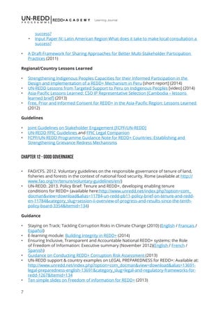 7
Learning Journal
success?
•	 Input Paper IV: Latin American Region What does it take to make local consultation a
success?
•	 A Draft Framework for Sharing Approaches for Better Multi-Stakeholder Participation
Practices (2011)
Regional/Country Lessons Learned
•	 Strengthening Indigenous Peoples Capacities for their Informed Participation in the
Design and Implementation of a REDD+ Mechanism in Peru [short report] (2014)
•	 UN-REDD Lessons from Targeted Support to Peru on Indigenous Peoples [video] (2014)
•	 Asia-Pacific Lessons Learned: CSO IP Representative Selection [Cambodia – lessons
learned brief] (2013)
•	 Free, Prior and Informed Consent for REDD+ in the Asia-Pacific Region: Lessons Learned
(2012)
Guidelines
•	 Joint Guidelines on Stakeholder Engagement [FCPF/UN-REDD]
•	 UN-REDD FPIC Guidelines and FPIC Legal Companion
•	 FCPF/UN-REDD Programme Guidance Note for REDD+ Countries: Establishing and
Strengthening Grievance Redress Mechanisms
Chapter 12 - GOOD GOVERNANCE
•	 FAO/CFS. 2012. Voluntary guidelines on the responsible governance of tenure of land,
fisheries and forests in the context of national food security. Rome (available at http://
www.fao.org/nr/tenure/voluntary-guidelines/en/)
•	 UN-REDD. 2013. Policy Brief: Tenure and REDD+, developing enabling tenure
conditions for REDD+ (available here:http://www.unredd.net/index.php?option=com_
docman&view=download&alias=11784-un-redd-pb11-policy-brief-on-tenure-and-redd-
en-11784&category_slug=session-ii-overview-of-progress-and-results-since-the-tenth-
policy-board-3354&Itemid=134)
Guidance
•	 Staying on Track; Tackling Corruption Risks in Climate Change (2010) (English / Francais /
Español)
•	 E-learning module: Building Integrity in REDD+ (2014)
•	 Ensuring Inclusive, Transparent and Accountable National REDD+ systems: the Role
of Freedom of Information: Executive summary (November 2012)(English / French /
Spanish)
•	 Guidance on Conducting REDD+ Corruption Risk Assessment (2013)
•	 UN-REDD support & country examples on LEGAL PREPAREDNESS for REDD+: Available at:
http://www.unredd.net/index.php?option=com_docman&view=download&alias=13691-
legal-preparedness-english-13691&category_slug=legal-and-regulatory-frameworks-for-
redd-1267&Itemid=134
•	 Ten simple slides on Freedom of information for REDD+ (2013)
 