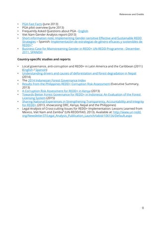 References and Credits
8
•	 PGA Fast Facts (June 2013)
•	 PGA pilot overview (June 2013)
•	 Frequently Asked Questions about PGA - English
•	 Viet Nam Gender Analysis report (2013)
•	 Short information note; Implementing Gender-sensitive Effective and Sustainable REDD
Strategies – Spanish: Implementación de estrategias de género eficaces y sostenibles de
REDD+”
•	 Business Case for Mainstreaming Gender in REDD+ UN-REDD Programme - December
2011, SPANISH
Country-specific studies and reports
•	 Local governance, anti-corruption and REDD+ in Latin America and the Caribbean (2011)
(English / Spanish)
•	 Understanding drivers and causes of deforestation and forest degradation in Nepal
(2014)
•	 The 2014 Indonesian Forest Governance Index
•	 Results from the Philippines REDD+ Corruption Risk Assessment (Executive Summary,
2013)
•	 A Corruption Risk Assessment for REDD+ in Kenya (2013)
•	 Towards Better Forest Governance for REDD+ in Indonesia: An Evaluation of the Forest
Licensing System (2015)
•	 Sharing National Experiences in Strengthening Transparency, Accountability and Integrity
for REDD+ (2013, showcasing DRC, Kenya, Nepal and the Philippines)
•	 Legal Analysis of Cross-cutting Issues for REDD+ Implementation: Lessons Learned from
Mexico, Viet Nam and Zambia” (UN-REDD/FAO, 2013). Available at: http://www.un-redd.
org/Newsletter37/Legal_Analysis_Publication_Launch/tabid/106156/Default.aspx
 