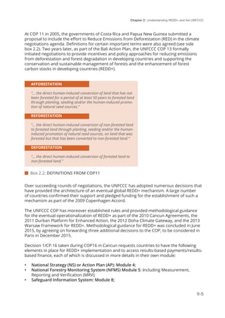 Chapter 2 | Understanding REDD+ and the UNFCCC
II-5
At COP 11 in 2005, the governments of Costa Rica and Papua New Guinea submitted a
proposal to include the effort to Reduce Emissions from Deforestation (RED) in the climate
negotiations agenda. Definitions for certain important terms were also agreed (see side
box 2.2). Two years later, as part of the Bali Action Plan, the UNFCCC COP 13 formally
initiated negotiations to provide incentives and policy approaches for reducing emissions
from deforestation and forest degradation in developing countries and supporting the
conservation and sustainable management of forests and the enhancement of forest
carbon stocks in developing countries (REDD+).
AFFORESTATION
“… the direct human-induced conversion of land that has not
been forested for a period of at least 50 years to forested land
through planting, seeding and/or the human-induced promo-
tion of natural seed sources.”
REFORESTATION
“… the direct human-induced conversion of non-forested land
to forested land through planting, seeding and/or the human-
induced promotion of natural seed sources, on land that was
forested but that has been converted to non-forested land.”
DEFORESTATION
“… the direct human-induced conversion of forested land to
non-forested land.”
 Box 2.2: DEFINITIONS FROM COP11
Over succeeding rounds of negotiations, the UNFCCC has adopted numerous decisions that
have provided the architecture of an eventual global REDD+ mechanism. A large number
of countries confirmed their support and pledged funding for the establishment of such a
mechanism as part of the 2009 Copenhagen Accord.
The UNFCCC COP has moreover established rules and provided methodological guidance
for the eventual operationalization of REDD+ as part of the 2010 Cancun Agreements, the
2011 Durban Platform for Enhanced Action, the 2012 Doha Climate Gateway, and the 2013
Warsaw Framework for REDD+. Methodological guidance for REDD+ was concluded in June
2015, by agreeing on forwarding three additional decisions to the COP, to be considered in
Paris in December 2015.
Decision 1/CP.16 taken during COP16 in Cancun requests countries to have the following
elements in place for REDD+ implementation and to access results-based payments/results-
based finance, each of which is discussed in more details in their own module:
•	 National Strategy (NS) or Action Plan (AP): Module 4;
•	 National Forestry Monitoring System (NFMS) Module 5: including Measurement,
Reporting and Verification (MRV);
•	 Safeguard Information System: Module 8;
 