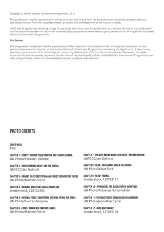 Photo Credits
cover/Back
FAO
Chapter 1 - Forests Carbon Sequestration and Climate Change
UN Photo/Eskinder Debebe
Chapter 2 - Understanding REDD+ and the UNFCCC
UNFCCC/Jan Golinski
Chapter 3 - DRIVERS OF DEFORESTATION AND FOREST DEGRADATION (DDFD)
UN Photo/Martine Perret
Chapter 4 - NATIONAL STRATEGIES AND ACTION PLANS
shutterstock_228722404
Chapter 5 - National Forest Monitoring Systems (NFMS) for REDD+
UN Photo/Eva Fendiaspara
Chapter 6 - FOREST REFERENCE EMISSION LEVELS
UN Photo/Martine Perret
Chapter 7 - POLICIES AND MEASURES FOR REDD+ IMPLEMENTATION
UNFCCC/Jan Golinski
Chapter 8 - REDD+ SAFEGUARDS UNDER THE UNFCCC
UN Photo/Kibae Park
Chapter 9 - REDD+ FINANCE
shutterstock_124793161
Chapter 10 - APPROACHES FOR ALLOCATION OF INCENTIVES
UN Photo/Prasetyo Nurramdhan
Chapter 11 - INTRODUCTION TO STAKEHOLDER ENGAGEMENT
UN Photo/Jean-Marc Ferré
Chapter 12 - GOOD GOVERNANCE
shutterstock_121685194
Copyright © United Nations Environment Programme, 2015
This publication may be reproduced in whole or in part and in any form for educational or nonprofit purposes without
special permission from the copyright holder, provided acknowledgement of the source is made.
UNEP would appreciate receiving a copy of any publication that uses this publication as a source. No use of this publication
may be made for resaleor for any other commercial purpose whatsoever without prior permission in writing from the United
Nations Environment Programme.
Disclaimer
The designations employed and the presentation of the material in this publication do not imply the expression of any
opinion whatsoever on the part of the United Nations Environment Programme concerning the legal status of any country,
territory, city or area or of its authorities, or concerning delimitation of its frontiers or boundaries. Moreover, the views
expressed do not necessarily represent the decision or the stated policy of the United Nations Environment Programme, nor
does citing of trade names or commercial processes constitute endorsement.
 