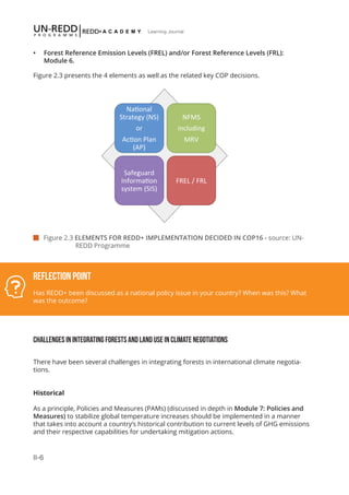 II-6
Learning Journal
 Figure 2.3 ELEMENTS FOR REDD+ IMPLEMENTATION DECIDED IN COP16 - source: UN- 		
		 REDD Programme
Reflection Point
Has REDD+ been discussed as a national policy issue in your country? When was this? What
was the outcome?
Na#onal	
  
Strategy	
  (NS)	
  	
  
or	
  	
  
Ac#on	
  Plan	
  
(AP)	
  
NFMS	
  
including	
  
MRV	
  
Safeguard	
  
Informa#on	
  
system	
  (SIS)	
  
FREL	
  /	
  FRL	
  
CHALLENGES IN INTEGRATING FORESTS AND LAND USE IN CLIMATE NEGOTIATIONS
There have been several challenges in integrating forests in international climate negotia-
tions.
Historical
As a principle, Policies and Measures (PAMs) (discussed in depth in Module 7: Policies and
Measures) to stabilize global temperature increases should be implemented in a manner
that takes into account a country’s historical contribution to current levels of GHG emissions
and their respective capabilities for undertaking mitigation actions.
•	 Forest Reference Emission Levels (FREL) and/or Forest Reference Levels (FRL):
Module 6.
Figure 2.3 presents the 4 elements as well as the related key COP decisions.
 