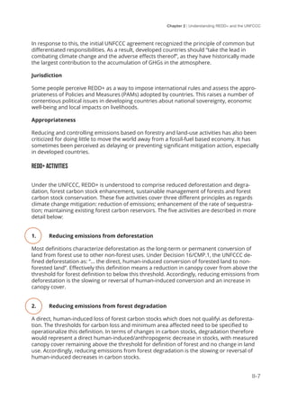 Chapter 2 | Understanding REDD+ and the UNFCCC
II-7
In response to this, the initial UNFCCC agreement recognized the principle of common but
differentiated responsibilities. As a result, developed countries should “take the lead in
combating climate change and the adverse effects thereof”, as they have historically made
the largest contribution to the accumulation of GHGs in the atmosphere.
Jurisdiction
Some people perceive REDD+ as a way to impose international rules and assess the appro-
priateness of Policies and Measures (PAMs) adopted by countries. This raises a number of
contentious political issues in developing countries about national sovereignty, economic
well-being and local impacts on livelihoods.
Appropriateness
Reducing and controlling emissions based on forestry and land-use activities has also been
criticized for doing little to move the world away from a fossil-fuel based economy. It has
sometimes been perceived as delaying or preventing significant mitigation action, especially
in developed countries.
REDD+ ACTIVITIES
Under the UNFCCC, REDD+ is understood to comprise reduced deforestation and degra-
dation, forest carbon stock enhancement, sustainable management of forests and forest
carbon stock conservation. These five activities cover three different principles as regards
climate change mitigation: reduction of emissions; enhancement of the rate of sequestra-
tion; maintaining existing forest carbon reservoirs. The five activities are described in more
detail below:
1.	 Reducing emissions from deforestation
Most definitions characterize deforestation as the long-term or permanent conversion of
land from forest use to other non-forest uses. Under Decision 16/CMP.1, the UNFCCC de-
fined deforestation as: “... the direct, human-induced conversion of forested land to non-
forested land”. Effectively this definition means a reduction in canopy cover from above the
threshold for forest definition to below this threshold. Accordingly, reducing emissions from
deforestation is the slowing or reversal of human-induced conversion and an increase in
canopy cover.
2.	 Reducing emissions from forest degradation
A direct, human-induced loss of forest carbon stocks which does not qualifyi as deforesta-
tion. The thresholds for carbon loss and minimum area affected need to be specified to
operationalize this definition. In terms of changes in carbon stocks, degradation therefore
would represent a direct human-induced/anthropogenic decrease in stocks, with measured
canopy cover remaining above the threshold for definition of forest and no change in land
use. Accordingly, reducing emissions from forest degradation is the slowing or reversal of
human-induced decreases in carbon stocks.
 