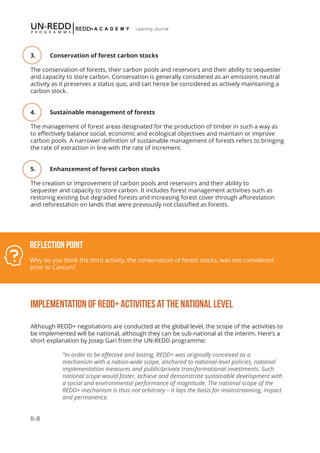 II-8
Learning Journal
Reflection Point
Why do you think the third activity, the conservation of forest stocks, was not considered
prior to Cancun?
3.	 Conservation of forest carbon stocks
The conservation of forests, their carbon pools and reservoirs and their ability to sequester
and capacity to store carbon. Conservation is generally considered as an emissions neutral
activity as it preserves a status quo, and can hence be considered as actively maintaining a
carbon stock.
4.	 Sustainable management of forests
The management of forest areas designated for the production of timber in such a way as
to effectively balance social, economic and ecological objectives and maintain or improve
carbon pools. A narrower definition of sustainable management of forests refers to bringing
the rate of extraction in line with the rate of increment.
5.	 Enhancement of forest carbon stocks
The creation or improvement of carbon pools and reservoirs and their ability to
sequester and capacity to store carbon. It includes forest management activities such as
restoring existing but degraded forests and increasing forest cover through afforestation
and reforestation on lands that were previously not classified as forests.
IMPLEMENTATION OF REDD+ ACTIVITIES AT THE NATIONAL LEVEL
Although REDD+ negotiations are conducted at the global level, the scope of the activities to
be implemented will be national, although they can be sub-national at the interim. Here’s a
short explanation by Josep Garí from the UN-REDD programme:
“In order to be effective and lasting, REDD+ was originally conceived as a
mechanism with a nation-wide scope, anchored to national-level policies, national
implementation measures and public/private transformational investments. Such
national scope would foster, achieve and demonstrate sustainable development with
a social and environmental performance of magnitude. The national scope of the
REDD+ mechanism is thus not arbitrary – it lays the basis for mainstreaming, impact
and permanence.
 