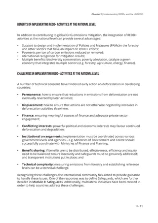 Chapter 2 | Understanding REDD+ and the UNFCCC
II-11
BENEFITS OF IMPLEMENTING REDD+ ACTIVITIES AT THE NATIONAL LEVEL
In addition to contributing to global GHG emissions mitigation, the integration of REDD+
activities at the national level can provide several advantages:
•	 Support to design and implementation of Policies and Measures (PAMs)in the forestry
and other sectors that have an impact on REDD+ efforts;
•	 Payments per ton of carbon emissions reduced or removed;
•	 nternational recognition for mitigation results;
•	 Multiple benefits: biodiversity conservation, poverty alleviation, catalyze a green
economy that integrates multiple sectors (e.g. forestry, agriculture, energy, finance).
CHALLENGES IN IMPLEMENTING REDD+ ACTIVITIES AT THE NATIONAL LEVEL
A number of technical concerns have hindered early action on deforestation in developing
countries:
•	 Permanence: how to ensure that reductions in emissions from deforestation are not
eventually reversed by later activities;
•	 Displacement: how to ensure that actions are not otherwise negated by increases in
deforestation activities elsewhere;
•	 Finance: ensuring meaningful sources of finance and adequate private sector
engagement;
•	 Conflicting interests: powerful political and economic interests may favour continued
deforestation and degradation;
•	 Institutional arrangements: implementation must be coordinated across various
government levels and agencies – e.g. Ministries of Environment and Forest should
successfully coordinate with Ministries of Finance and Planning;
•	 Benefit sharing: if benefits are to be distributed, effectiveness, efficiency and equity
need to be balanced; tenure insecurity and safeguards must be genuinely addressed;
and transparent institutions put in place; and
•	 Technical complexity: measuring emissions from forestry and establishing reference
levels can be a technical challenge.
Recognizing these challenges, the international community has aimed to provide guidance
to handle these issues. One of the responses was to define Safeguards, which are further
detailed in Module 8: Safeguards. Additionally, multilateral initiatives have been created in
order to help countries address these challenges.
 