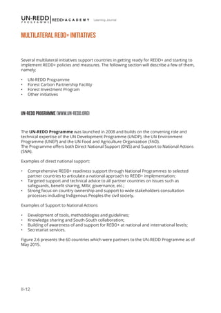 II-12
Learning Journal
MULTILATERAL REDD+ INITIATIVES
Several multilateral initiatives support countries in getting ready for REDD+ and starting to
implement REDD+ policies and measures. The following section will describe a few of them,
namely:
•	 UN-REDD Programme
•	 Forest Carbon Partnership Facility
•	 Forest Investment Program
•	 Other initiatives
UN-REDD PROGRAMME (WWW.UN-REDD.ORG)
The UN-REDD Programme was launched in 2008 and builds on the convening role and
technical expertise of the UN Development Programme (UNDP), the UN Environment
Programme (UNEP) and the UN Food and Agriculture Organization (FAO).
The Programme offers both Direct National Support (DNS) and Support to National Actions
(SNA).
Examples of direct national support:
•	 Comprehensive REDD+ readiness support through National Programmes to selected
partner countries to articulate a national approach to REDD+ implementation;
•	 Targeted support and technical advice to all partner countries on issues such as
safeguards, benefit sharing, MRV, governance, etc.;
•	 Strong focus on country ownership and support to wide stakeholders consultation
processes including Indigenous Peoples the civil society.
 
Examples of Support to National Actions
•	 Development of tools, methodologies and guidelines;
•	 Knowledge sharing and South-South collaboration;
•	 Building of awareness of and support for REDD+ at national and international levels;
•	 Secretariat services.
Figure 2.6 presents the 60 countries which were partners to the UN-REDD Programme as of
May 2015.
 