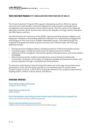 II-14
Learning Journal
FOREST INVESTMENT PROGRAM (HTTP://WWW.CLIMATEINVESTMENTFUNDS.ORG/CIF/NODE/5)
The Forest Investment Program (FIP) supports developing countries’ efforts to reduce
emissions from deforestation and forest degradation and promote sustainable forest
management and enhancement of forest carbon stocks. The FIP is active in the following
eight pilot countries: Brazil, Burkina Faso, Democratic Republic of Congo, Ghana, Indonesia,
Lao PDR, Mexico and Peru.
The FIP enhances the importance of the REDD+ agenda by linking relevant mitigation and
adaptation initiatives and providing additional motivation for comprehensive engagement
and dialogue on the issue across multiple stakeholder groups. Channeled through the
multilateral development banks as grants and near-zero interest credits, FIP financing
addresses mainly:
•	 Promoting forest mitigation efforts, including protection of forest ecosystem services
•	 Providing support outside the forest sector to reduce pressure on forests
•	 Helping countries strengthen institutional capacity, forest governance, and forest-related
knowledge
•	 Mainstreaming climate resilience considerations and contribute to biodiversity
conservation, protection of the rights of indigenous peoples and local communities, and
poverty reduction through rural livelihoods enhancements
To extend its reach beyond national investment plans and encourage more private sector
participation, funds are also being awarded on a competitive basis for private sector
projects in pilot countries. A 2013 call for proposals resulted in four projects endorsements
totalling US$31.3 million in Brazil, Ghana, and Mexico.
OTHER REDD+ INITIATIVES
http://www.euflegt.efi.int/home/
European Union’s FLEGT;
http://www.euredd.efi.int/
REDD Facilities;
http://theredddesk.org/markets-standards/germanys-redd-early-movers-programme
Germany’s REDD Early Movers (REM) Programme;
http://rmportal.net/library/content/fcmc
USAID’s Forest Carbon, Markets and Communities (FCMC) Project.
 