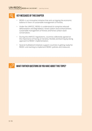 II-16
Learning Journal
What further Questions do you have about this topic?
KEY MESSAGES of This CHAPTER
•	 REDD+ is an innovative initiative that aims at tipping the economic
balance in favor of sustainable management of forests;
•	 Under the UNFCCC, REDD+ is understood to comprise reduced
deforestation and degradation, forest carbon stock enhancement,
sustainable management of forests and forest carbon stock
conservation;
•	 During the UNFCCC negotiations, countries collectively agreed on
the importance of having an iterative, flexible and learning-by-doing
approach to REDD+ implementation;
•	 Several multilateral initiatives support countries in getting ready for
REDD+ and starting to implement REDD+ policies and measures
 