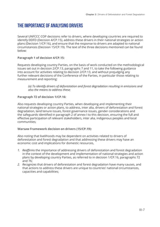 Chapter 3 | Drivers of Deforestation and Forest Degradation
III-7
THE IMPORTANCE OF ANALYSING DRIVERS
Several UNFCCC COP decisions refer to drivers, where developing countries are required to
identify DDFD (Decision 4/CP.15), address these drivers in their national strategies or action
plans (Decision 1/CP:16), and ensure that the response to drivers are adapted to national
circumstances (Decision 15/CP.19). The text of the three decisions mentioned can be found
below:
Paragraph 1 of decision 4/CP.15:
Requests developing country Parties, on the basis of work conducted on the methodological
issues set out in decision 2/CP.13, paragraphs 7 and 11, to take the following guidance
into account for activities relating to decision 2/CP.13, and without prejudging any
further relevant decisions of the Conference of the Parties, in particular those relating to
measurement and reporting:
(a) To identify drivers of deforestation and forest degradation resulting in emissions and
also the means to address these;
Paragraph 72 of decision 1/CP.16:
Also requests developing country Parties, when developing and implementing their
national strategies or action plans, to address, inter alia, drivers of deforestation and forest
degradation, land tenure issues, forest governance issues, gender considerations and
the safeguards identified in paragraph 2 of annex I to this decision, ensuring the full and
effective participation of relevant stakeholders, inter alia, indigenous peoples and local
communities;
Warsaw Framework decision on drivers (15/CP.19):
Also noting that livelihoods may be dependent on activities related to drivers of
deforestation and forest degradation and that addressing these drivers may have an
economic cost and implications for domestic resources,
1.	 Reaffirms the importance of addressing drivers of deforestation and forest degradation
in the context of the development and implementation of national strategies and action
plans by developing country Parties, as referred to in decision 1/CP.16, paragraphs 72
and 76;
2.	 Recognizes that drivers of deforestation and forest degradation have many causes, and
that actions to address these drivers are unique to countries’ national circumstances,
capacities and capabilities;
 