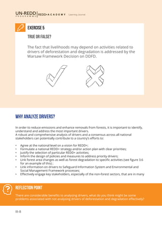 III-8
Learning Journal
WHY ANALYZE DRIVERS?
In order to reduce emissions and enhance removals from forests, it is important to identify,
understand and address the most important drivers.
A robust and comprehensive analysis of drivers and a consensus across all national
stakeholders can potentially contribute to a country’s efforts to:
•	 Agree at the national level on a vision for REDD+;
•	 Formulate a national REDD+ strategy and/or action plan with clear priorities;
•	 Justify the selection of particular REDD+ activities;
•	 Inform the design of policies and measures to address priority drivers;
•	 Link forest area changes as well as forest degradation to specific activities (see figure 3.6
for an example of this) ;
•	 Link information on drivers to Safeguard Information System and Environmental and
Social Management Framework processes;
•	 Effectively engage key stakeholders, especially of the non-forest sectors, that are in many
Reflection Point
There are considerable benefits to analysing drivers, what do you think might be some
problems associated with not analysing drivers of deforestation and degradation effectively?
Exercise 5
True or False?
The fact that livelihoods may depend on activities related to
drivers of deforestation and degradation is addressed by the
Warsaw Framework Decision on DDFD.
 