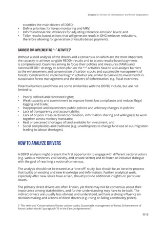 Chapter 3 | Drivers of Deforestation and Forest Degradation
III-9
countries the main drivers of DDFD;
•	 Define priorities for forest monitoring and MRV;
•	 Inform national circumstances for adjusting reference emission levels; and
•	 Tailor results-based actions that will generate result in GHG emission reductions,
therefore allowing for generation of results-based payments.
BARRIERS FOR IMPLEMENTING “+” ACTIVITIES5
Without a solid analysis of the drivers and a consensus on which are the most important,
the capacity to achieve tangible REDD+ results and to access results-based payments
is compromised. Countries aiming to focus their policies and measures (PAMs) and
national REDD+ strategy or action plan on the “+” activities have to also analyze barriers
to the enhancement and conservation of carbon stocks and sustainable management of
forests. Constraints to implementing “+” activities are similar to barriers to investments in
sustainable forest management and the drivers of deforestation, e.g. fiscal incentives.
Potential barriers (and there are some similarities with the DDFD) include, but are not
limited to:
•	 Poorly defined and contested rights;
•	 Weak capacity and commitment to improve forest law compliance and reduce illegal
logging and trade;
•	 Inappropriate and inconsistent public policies and arbitrary changes in policies;
•	 Lack of transparency and accountability;
•	 Lack of or poor cross-sectoral coordination, information sharing and willingness to work
together across ministry mandates;
•	 Real or perceived shortages of land available for investment; and
•	 Social complexities and traditions (e.g. unwillingness to change land use or out-migration
leading to labour shortages).
HOW TO ANALYZE DRIVERS
A DDFD analysis might present the first opportunity to engage with different sectoral actors
(e.g. various ministries, civil society, and private sector) and to foster an inclusive dialogue
with the goal of reaching a national consensus.
The analysis should not be treated as a “one-off” study, but should be an iterative process
that builds on existing and new knowledge and information. Further analytical work,
especially after new issues have arisen, should provide additional insights on particular
issues.
The primary direct drivers are often known, yet there may not be consensus about their
importance among stakeholders, and further understanding may have to be built. The
indirect drivers are usually less obvious and understood, yet have a strong influence on
decision making and actions of direct drivers (e.g. rising or falling commodity prices).
5 This refers to “Conservation of forest carbon stocks; Sustainable management of forest; Enhancement of
forest carbon stocks” (paragraph 70 in the Cancun Agreements”.
 