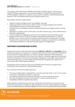 III-10
Learning Journal
Reflection Point
How will your country interpret the “flexibility of implementation”?
The analysis of the interactions between the indirect and direct drivers may require a
range of analytical approaches, e.g. statistical analysis and modelling using economic
and demographic indicators, as well as socio-economic, analyses, understanding market
dynamics and commodity production/consumption patterns, etc.
The analysis of drivers might include:
•	 Analysis of policy and governance issues (global, national);
•	 Collecting national and local data, which is often not easily available and scattered
among different sources, sectors and ministries;
•	 Linking forest area changes to specific activities and land-use changes (remote sensing
analysis) ;
•	 Evaluation of spatial context and location, and other features (e.g. roads, settlements) to
help with interpretation;
•	 Local and regional knowledge (experts and communities) and ground observations;
•	 Analysis of the various economic activities responsible for deforestation in order to
identify a set of current economic incentives and disincentives and barriers to change;
•	 Analysis of the social dimension of deforestation: traditions, cultural factors, individual
and collective behaviours underpinning deforestation and degradation.
UNDERSTANDING THE MECHANISMS BEHIND THE DRIVERS
Analyzing the drivers shall ultimately help design effective, efficient and equitable policies,
actions and measures. It requires an understanding of the economic and social interactions
at work behind the observed drivers, as well as a proper assessment of the social and
economic costs and benefits of the drivers. For instance, subsistence agriculture has limited
economic benefits but critical social and welfare implications. Conversely, commercial and
mechanized agriculture can have large economic benefits (employment, profits), but in
some cases more limited welfare potential.
Analyzing the drivers shall not only serve to identify them but also to compare them
according to their potential for reduced deforestation.
Four indicators are key to comparing drivers:
•	 The amount deforested or degraded for a unit of a particular driver, such as an increase
in the price of agricultural output (i.e. palm oil)
•	 The benefits (social/economic/environmental) for a unit of a particular driver
•	 The costs (social/economic/environmental) for a unit of a particular driver
•	 Availability of REDD-compatible alternatives.
These indicators need to be assessed over the life time of the drivers to account for their
short-term and long-term impacts, as well as benefits and costs. Comparing these indicators
across the different drivers will help highlight the drivers that should be prioritized by PAMs.
 